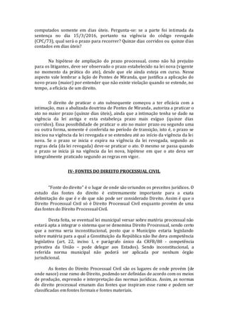 computados somente em dias úteis. Pergunta-se: se a parte foi intimada da
sentença no dia 15/3/2016, portanto na vigência do código revogado
(CPC/73), qual será o prazo para recorrer? Quinze dias corridos ou quinze dias
contados em dias úteis?
Na hipótese de ampliação do prazo processual, como não há prejuízo
para os litigantes, deve ser observado o prazo estabelecido na lei nova (vigente
no momento da prática do ato), desde que ele ainda esteja em curso. Nesse
aspecto vale lembrar a lição de Pontes de Miranda, que justifica a aplicação do
novo prazo (maior) por entender que não existe violação quando se estende, no
tempo, a eficácia de um direito.
O direito de praticar o ato subsequente começou a ter eficácia com a
intimação, mas a abalizada doutrina de Pontes de Miranda, autoriza a praticar o
ato no maior prazo (quinze dias úteis), ainda que a intimação tenha se dado na
vigência da lei antiga e esta estabeleça prazo mais exíguo (quinze dias
corridos). Essa possibilidade de praticar o ato no maior prazo ou segundo uma
ou outra forma, somente é conferida no período de transição, isto é, o prazo se
iniciou na vigência da lei revogada e se estendeu até ao início da vigência da lei
nova. Se o prazo se inicia e expira na vigência da lei revogada, segundo as
regras dela (da lei revogada) deve-se praticar o ato. O mesmo se passa quando
o prazo se inicia já na vigência da lei nova, hipótese em que o ato deva ser
integralmente praticado segundo as regras em vigor.
IV- FONTES DO DIREITO PROCESSUAL CIVIL
“Fonte do direito” é o lugar de onde são oriundos os preceitos jurídicos. O
estudo das fontes do direito é extremamente importante para a exata
delimitação do que é e do que não pode ser considerado Direito. Assim é que o
Direito Processual Civil só é Direito Processual Civil enquanto provém de uma
das fontes do Direito Processual Civil.
Desta feita, se eventual lei municipal versar sobre matéria processual não
estará apta a integrar o sistema que se denomina Direito Processual, sendo certo
que a norma seria inconstitucional, posto que o Município estaria legislando
sobre matéria para a qual a Constituição da República não lhe dera competência
legislativa (art. 22, inciso I, e parágrafo único da CRFB/88 - competência
privativa da União – pode delegar aos Estados). Sendo inconstitucional, a
referida norma municipal não poderá ser aplicada por nenhum órgão
jurisdicional.
As fontes do Direito Processual Civil são os lugares de onde provém (de
onde nasce) esse ramo do Direito, podendo ser definidas de acordo com os meios
de produção, expressão e interpretação das normas jurídicas. Assim, as normas
do direito processual emanam das fontes que inspiram esse ramo e podem ser
classificadas em fontes formais e fontes materiais.
 