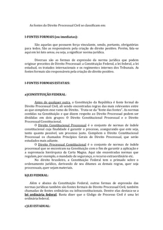 As fontes do Direito Processual Civil se classificam em:
I-FONTES FORMAIS (ou imediatas):
São aquelas que possuem força vinculante, sendo, portanto, obrigatórias
para todos. São as responsáveis pela criação do direito positivo. Porém, fala-se
aqui em lei lato sensu, ou seja, a significar norma jurídica.
Diversas são as formas de expressão da norma jurídica que podem
originar preceitos de Direito Processual: a Constituição Federal, a lei federal, a lei
estadual, os tratados internacionais e os regimentos internos dos Tribunais. As
fontes formais são responsáveis pela criação do direito positivo.
I-FONTES FORMAIS ESTATAIS:
a)CONSTITUIÇÃO FEDERAL:
Antes de qualquer outra, a Constituição da República é fonte formal do
Direito Processual Civil, ali sendo encontradas regras das mais relevantes entre
as que compõem esse ramo do Direito. Trata-se da “fonte das fontes”. As normas
contidas na Constituição e que dizem respeito ao Direito Processual podem ser
divididas em dois grupos: O Direito Constitucional Processual e o Direito
Processual Constitucional.
O Direito Constitucional Processual é o conjunto de normas de índole
constitucional cuja finalidade é garantir o processo, assegurando que este seja,
tanto quanto possível, um processo justo. Compõem o Direito Constitucional
Processual os chamados Princípios Gerais do Direito Processual, que serão
estudados mais adiante.
O Direito Processual Constitucional é o conjunto de normas de índole
processual que se encontram na Constituição com o fim de garantir a aplicação e
a supremacia hierárquica da Carta Magna. Aqui são encontradas normas que
regulam, por exemplo, o mandado de segurança, o recurso extraordinário etc.
No direito brasileiro, a Constituição Federal tem o primado sobre o
ordenamento jurídico, derivando de seu ditames as demais regras, quer seja
processuais, quer sejam materiais.
b)LEI FEDERAL:
Além e abaixo da Constituição Federal, outras formas de expressão das
normas jurídicas também são fontes formais do Direito Processual Civil, também
chamadas de fontes ordinárias ou infraconstitucionais. Dentre elas destaca-se a
lei ordinária federal. Basta dizer que o Código de Processo Civil é uma lei
ordinária federal.
c)LEI ESTADUAL:
 