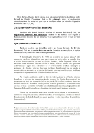 Além da Constituição da República e da lei ordinária federal, também é fonte
formal de Direito Processual Civil a lei estadual, sobre procedimentos
administrativos de apoio ao processo e também sobre os Juizados Especiais
Estaduais (art. 24, X, CR).
d)REGIMENTOS INTERNOS DOS TRIBUNAIS
Também são fontes formais estatais do Direito Processual Civil, os
regimentos internos dos Tribunais. Tratam-se de normas que regem o
funcionamento interno de um tribunal. Tais regimentos podem conter normas
processuais.
e)TRATADOS INTERNACIONAIS
Também podem ser incluídos entre as fontes formais do Direito
Processual Civil os tratados internacionais (acordos, convenções e tratados
internacionais), assinados e ratificados pelo Brasil.
A Constituição brasileira de 1988, ao contrário de outros países8, não
apresenta nenhum dispositivo que expressamente determine a posição dos
tratados internacionais perante o direito interno, nada dispondo sobre as
relações entre o Direito Internacional e o Direito Interno. Assim, não qualquer
determinação legal para sabermos se o ordenamento jurídico consagra o
primado do Direito Interno (normas jurídicas brasileiras) ou se adota a
concepção que consagra a primazia do Direito Internacional (normas jurídicas
convencionais previstas nos Tratados Internacionais).
As relações existentes entre o Direito Internacional e o Direito interno
brasileiro – a forma de incorporação das normas de Direito Internacional no
ordenamento interno, a questão da hierarquia do Direito Internacional frente ao
Direito interno e a forma de resolução dos conflitos porventura existentes entre
as duas ordens – deverão, portanto, ser estudadas com base na jurisprudência do
Supremo Tribunal Federal e nas doutrinas nacionais que tratam do assunto.
Diante de um conflito entre um tratado internacional e a Constituição,
considera-se a primazia desta última visando a preservação da autoridade da Lei
Fundamental do Estado brasileiro, ainda que isto resulte na prática de um ilícito
internacional.
8 Alguns países como Alemanha, Estados Unidos e Itália adotam em suas Constituições cláusulas de adoção
global das regras do Direito Internacional Público pelo Direito interno e regras que conferem primazia às
normas de Direito Internacional; outros países também adotam a cláusula de adoção global das regras do
Direito Internacional, mas não estabelecem a primazia do Direito Internacional sobre as normas de Direito
interno; e outros estabelecem a primazia do Direito Internacional sobre as normas de Direito interno
apenas noque diz respeito aos tratados internacionais que versam sobre direitos humanos.
 