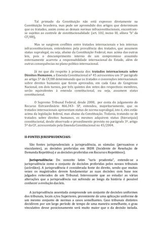 Tal primado da Constituição não está expresso diretamente na
Constituição brasileira, mas pode ser apreendido dos artigos que determinam
que os tratados, assim como as demais normas infraconstitucionais, encontram-
se sujeitos ao controle de constitucionalidade (art. 102, inciso III, alínea “b” da
CF/88).
Mas se surgirem conflitos entre tratados internacionais e leis internas
infraconstitucionais, entendemos pela prevalência dos tratados, que assumem
status supralegal, ou seja, abaixo da Constituição Federal, mas acima das outras
leis, pois o descumprimento interno de um compromisso assumido
externamente acarreta a responsabilidade internacional do Estado, além de
outras consequências no plano politico internacional.
Já no que diz respeito à primazia dos tratados internacionais sobre
Direitos Humanos, a Emenda Constitucional nº 45 acrescentou um 3º parágrafo
ao artigo 5º da CF/88 determinando que os tratados e convenções internacionais
sobre direitos humanos que forem aprovados, em cada Casa do Congresso
Nacional, em dois turnos, por três quintos dos votos dos respectivos membros,
serão equivalentes à emenda constitucional, ou seja, assumem status
constitucional.
O Supremo Tribunal Federal, desde 2008, por conta do julgamento do
Recurso Extraordinário 466.343- SP, entendeu, majoritariamente, que os
tratados internacionais apresentam status de norma supralegal, isto é, eles estão
acima da legislação federal, mas abaixo da Constituição. Todavia, tratando-se de
tratados sobre direitos humanos, os mesmos adquirem status (hierarquia)
constitucional, desde observado o procedimento previsto no parágrafo 3º, artigo
5º da CF, acrescentado pela Emenda Constitucional no 45/2004.
II-FONTES JURISPRUDENCIAIS:
São fontes jurisprudenciais a jurisprudência, as súmulas (persuasivas e
vinculantes), as decisões proferidas em IRDR (Incidente de Resolução de
Demanda Repetitiva) e as decisões proferidas em Recursos Repetitivos).
Jurisprudência: Do conceito latim “iuris prudentia”, entende-se a
jurisprudência como o conjunto de decisões proferidas pelos nossos tribunais
(acórdãos). A jurisprudência é considerada fonte do direito, sendo que muitas
vezes os magistrados devem fundamentar as suas decisões com base nos
julgados reiterados de um Tribunal. Interessante que ao estudar as várias
alterações que a jurisprudência vai sofrendo ao longo da história é possível
conhecer a evolução das leis.
A jurisprudência assentada compreende um conjunto de decisões uniformes
dos tribunais, locais e/ou Superiores, proveniente de uma aplicação uniforme de
um mesmo conjunto de normas a casos semelhantes. Caso tribunais distintos
decidirem por um largo período de tempo de uma maneira semelhante, o grau
vinculativo desse posicionamento será muito maior que o da decisão isolada.
 