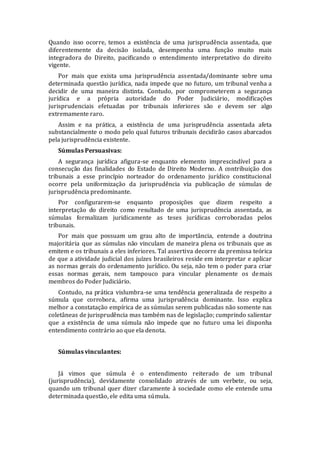 Quando isso ocorre, temos a existência de uma jurisprudência assentada, que
diferentemente da decisão isolada, desempenha uma função muito mais
integradora do Direito, pacificando o entendimento interpretativo do direito
vigente.
Por mais que exista uma jurisprudência assentada/dominante sobre uma
determinada questão jurídica, nada impede que no futuro, um tribunal venha a
decidir de uma maneira distinta. Contudo, por comprometerem a segurança
jurídica e a própria autoridade do Poder Judiciário, modificações
jurisprudenciais efetuadas por tribunais inferiores são e devem ser algo
extremamente raro.
Assim e na prática, a existência de uma jurisprudência assentada afeta
substancialmente o modo pelo qual futuros tribunais decidirão casos abarcados
pela jurisprudência existente.
Súmulas Persuasivas:
A segurança jurídica afigura-se enquanto elemento imprescindível para a
consecução das finalidades do Estado de Direito Moderno. A contribuição dos
tribunais a esse princípio norteador do ordenamento jurídico constitucional
ocorre pela uniformização da jurisprudência via publicação de súmulas de
jurisprudência predominante.
Por configurarem-se enquanto proposições que dizem respeito a
interpretação do direito como resultado de uma jurisprudência assentada, as
súmulas formalizam juridicamente as teses jurídicas corroboradas pelos
tribunais.
Por mais que possuam um grau alto de importância, entende a doutrina
majoritária que as súmulas não vinculam de maneira plena os tribunais que as
emitem e os tribunais a eles inferiores. Tal assertiva decorre da premissa teórica
de que a atividade judicial dos juízes brasileiros reside em interpretar e aplicar
as normas gerais do ordenamento jurídico. Ou seja, não tem o poder para criar
essas normas gerais, nem tampouco para vincular plenamente os demais
membros do Poder Judiciário.
Contudo, na prática vislumbra-se uma tendência generalizada de respeito a
súmula que corrobora, afirma uma jurisprudência dominante. Isso explica
melhor a constatação empírica de as súmulas serem publicadas não somente nas
coletâneas de jurisprudência mas também nas de legislação; cumprindo salientar
que a existência de uma súmula não impede que no futuro uma lei disponha
entendimento contrário ao que ela denota.
Súmulas vinculantes:
Já vimos que súmula é o entendimento reiterado de um tribunal
(jurisprudência), devidamente consolidado através de um verbete, ou seja,
quando um tribunal quer dizer claramente à sociedade como ele entende uma
determinada questão, ele edita uma súmula.
 
