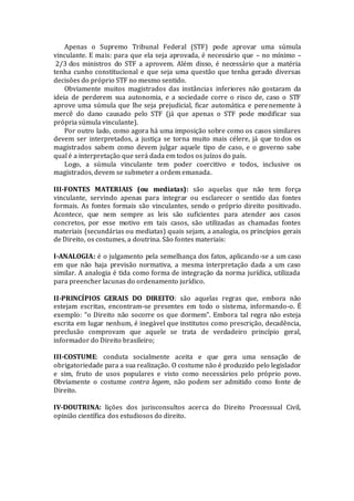Apenas o Supremo Tribunal Federal (STF) pode aprovar uma súmula
vinculante. E mais: para que ela seja aprovada, é necessário que – no mínimo –
2/3 dos ministros do STF a aprovem. Além disso, é necessário que a matéria
tenha cunho constitucional e que seja uma questão que tenha gerado diversas
decisões do próprio STF no mesmo sentido.
Obviamente muitos magistrados das instâncias inferiores não gostaram da
ideia de perderem sua autonomia, e a sociedade corre o risco de, caso o STF
aprove uma súmula que lhe seja prejudicial, ficar automática e perenemente à
mercê do dano causado pelo STF (já que apenas o STF pode modificar sua
própria súmula vinculante).
Por outro lado, como agora há uma imposição sobre como os casos similares
devem ser interpretados, a justiça se torna muito mais célere, já que todos os
magistrados sabem como devem julgar aquele tipo de caso, e o governo sabe
qual é a interpretação que será dada em todos os juízos do país.
Logo, a súmula vinculante tem poder coercitivo e todos, inclusive os
magistrados, devem se submeter a ordem emanada.
III-FONTES MATERIAIS (ou mediatas): são aquelas que não tem força
vinculante, servindo apenas para integrar ou esclarecer o sentido das fontes
formais. As fontes formais são vinculantes, sendo o próprio direito positivado.
Acontece, que nem sempre as leis são suficientes para atender aos casos
concretos, por esse motivo em tais casos, são utilizadas as chamadas fontes
materiais (secundárias ou mediatas) quais sejam, a analogia, os princípios gerais
de Direito, os costumes, a doutrina. São fontes materiais:
I-ANALOGIA: é o julgamento pela semelhança dos fatos, aplicando-se a um caso
em que não haja previsão normativa, a mesma interpretação dada a um caso
similar. A analogia é tida como forma de integração da norma jurídica, utilizada
para preencher lacunas do ordenamento jurídico.
II-PRINCÍPIOS GERAIS DO DIREITO: são aquelas regras que, embora não
estejam escritas, encontram-se presentes em todo o sistema, informando-o. É
exemplo: “o Direito não socorre os que dormem”. Embora tal regra não esteja
escrita em lugar nenhum, é inegável que institutos como prescrição, decadência,
preclusão comprovam que aquele se trata de verdadeiro princípio geral,
informador do Direito brasileiro;
III-COSTUME: conduta socialmente aceita e que gera uma sensação de
obrigatoriedade para a sua realização. O costume não é produzido pelo legislador
e sim, fruto de usos populares e visto como necessários pelo próprio povo.
Obviamente o costume contra legem, não podem ser admitido como fonte de
Direito.
IV-DOUTRINA: lições dos jurisconsultos acerca do Direito Processual Civil,
opinião científica dos estudiosos do direito.
 