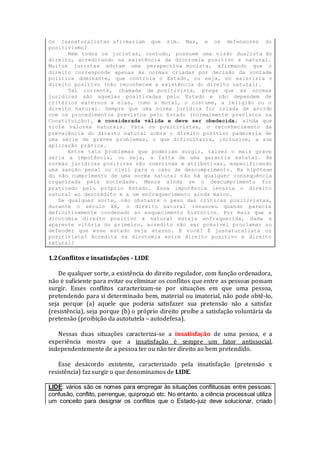 Os jusnaturalistas afirmariam que sim. Mas, e os defensores do
positivismo?
Nem todos os juristas, contudo, possuem uma visão dualista do
direito, acreditando na existência da dicotomia positivo x natural.
Muitos juristas adotam uma perspectiva monista, afirmando que o
direito corresponde apenas às normas criadas por decisão da vontade
política dominante, que controla o Estado, ou seja, só existiria o
direito positivo (não reconhecem a existência do direito natural).
Tal corrente, chamada de positivista, prega que as normas
jurídicas são aquelas positivadas pelo Estado e não dependem de
critérios externos a elas, como a moral, o costume, a religião ou o
direito natural. Sempre que uma norma jurídica for criada de acordo
com os procedimentos previstos pelo Estado (normalmente previstos na
Constituição), é considerada válida e deve ser obedecida, ainda que
viole valores naturais. Para os positivistas, o reconhecimento da
prevalência do direito natural sobre o direito positivo padeceria de
uma série de graves problemas, o que dificultaria, inclusive, a sua
aplicação prática.
Entre tais problemas que poderiam surgir, talvez o mais grave
seria a impotência, ou seja, a falta de uma garantia estatal. As
normas jurídicas positivas são coercivas e atributivas, especificando
uma sanção penal ou civil para o caso de descumprimento. Na hipótese
do não cumprimento de uma norma natural não há qualquer consequência
organizada pela sociedade. Menos ainda se o descumprimento for
praticado pelo próprio Estado. Essa impotência levaria o direito
natural ao descrédito e a um enfraquecimento ainda maior.
De qualquer sorte, não obstante o peso das críticas positivistas,
durante o século XX, o direito natural renasceu quando parecia
definitivamente condenado ao esquecimento histórico. Por mais que a
dicotomia direito positivo x natural esteja enfraquecida, dada a
aparente vitória do primeiro, acredito não ser possível proclamar ou
defender que esse estado seja eterno. E você? É jusnaturalista ou
positivista? Acredita na dicotomia entre direito positivo x direito
natural?
1.2Conflitos e insatisfações - LIDE
De qualquer sorte, a existência do direito regulador, com função ordenadora,
não é suficiente para evitar ou eliminar os conflitos que entre as pessoas possam
surgir. Esses conflitos caracterizam-se por situações em que uma pessoa,
pretendendo para si determinado bem, material ou imaterial, não pode obtê-lo,
seja porque (a) aquele que poderia satisfazer sua pretensão não a satisfaz
(resistência), seja porque (b) o próprio direito proíbe a satisfação voluntária da
pretensão (proibição da autotutela – autodefesa).
Nessas duas situações caracteriza-se a insatisfação de uma pessoa, e a
experiência mostra que a insatisfação é sempre um fator antissocial,
independentemente de a pessoa ter ou não ter direito ao bem pretendido.
Esse desacordo existente, caracterizado pela insatisfação (pretensão x
resistência) faz surgir o que denominamos de LIDE.
LIDE: vários são os nomes para empregar às situações conflituosas entre pessoas:
confusão, conflito, perrengue, quiproquó etc. No entanto, a ciência processual utiliza
um conceito para designar os conflitos que o Estado-juiz deve solucionar, criado
 
