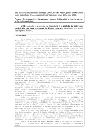 pelo processualista italiano Francesco Carnelutti: lide. Assim, para o jurista italiano
todos os institutos processuais devem ser estudados tendo como foco a lide.
Embora não se tenha tido total adesão ao sistema de Carnelutti, a ideia de lide, em
si, foi muito prestigiada.
LIDE, segundo a concepção de Carnelutti, é o conflito de interesses
qualificado por uma pretensão de direito resistida (no direito processual,
lide significa mérito).
Curiosidade:
Se o autor da demanda não souber identificar o que vem a ser
"mérito", não saberá se seu intento logrou êxito. Com efeito, o
profissional do direito que não souber o que seja "mérito", também
não saberá formular corretamente um pedido ao propor uma ação, nem
conseguirá identificar se seu pedido restou satisfeito na sentença e
se caberá ou não recurso ou como manejar de forma adequada seu
recurso interposto (qual o recurso a ser interposto). Nesse sentido,
afirma Fábio Gomes (Carência de ação. São Paulo: Revista dos
Tribunais, 1999. p.14-15): “É de extrema importância [...] saber o
que é mérito, visto que os efeitos de decisão dessa natureza se
projetam para fora do processo e obtêm a autoridade de coisa julgada
material [...]”
No entanto, o uso indiscriminado do conceito de "mérito" como
sinônimo de "lide", "objeto do litígio" ou "objeto do processo",
acabou transformando o tema em algo complexo. Independentemente de
posicionamentos doutrinários contrários, entendemos que mérito é
sinônimo de lide.
Conforme ensinamentos de Eliézer Rosa, mérito significa lide:
“É a lide. Julgar o mérito é julgar a lide, ou, noutras palavras, é
julgar o pedido do autor qualificado pela resistência do réu (...)
ter-se-á a conceituação de mérito consubstanciada na própria lide,
submetida à apreciação de órgão jurisdicional, com os limites
impostos pelo autor, ao deduzir sua pretensão em juízo, por meio de
uma petição inicial” (Enciclopédia Saraiva do Direito.Ed. Saraiva.
1980. São Paulo. p. 296).
No mesmo sentido afirma o ilustro processualista Humberto
Theodoro Junior “O pedido do autor, manifestado na propositura da
ação, revela processualmente qual a lide que se pretende compor
através da tutela jurisdicional. (...) o reconhecimento do pedido
refere-se diretamente ao próprio direito material sobre o qual se
funda a pretensão do autor.”
Lide é, consoante a lição de Carnelutti, o conflito de
interesses qualificado pela pretensão de um dos litigantes e pela
resistência do outro. O julgamento desse conflito de pretensões,
mediante o qual o juiz, acolhendo ou rejeitando o pedido, dá razão a
uma das partes e nega-a à outra, constitui uma sentença definitiva de
mérito. A lide é, portanto, o objeto principal do processo e nela se
exprimem às aspirações em conflito de ambos os litigantes.
Como o Estado não tolera a justiça feita pelas próprias mãos
dos interessados, caberá à parte deduzir em juízo a lide existente e
requerer ao Juiz que a solucione na forma do ordenamento jurídico,
fazendo, de tal maneira, a composição dos interesses conflitantes.
Diante disso, o objetivo da atividade estatal é colocar fim ao
processo, entregando a prestação jurisdicional.
Assim, a solução da ação, afinal, será a solução da pretensão,
onde o juiz pronunciará, em sentença, sobre o mérito, e comporá a
lide.
 