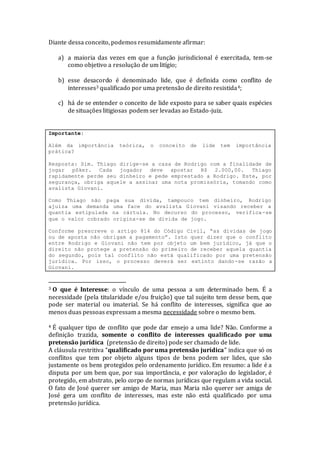 Diante dessa conceito, podemos resumidamente afirmar:
a) a maioria das vezes em que a função jurisdicional é exercitada, tem-se
como objetivo a resolução de um litígio;
b) esse desacordo é denominado lide, que é definida como conflito de
interesses3 qualificado por uma pretensão de direito resistida4;
c) há de se entender o conceito de lide exposto para se saber quais espécies
de situações litigiosas podem ser levadas ao Estado-juiz.
Importante:
Além da importância teórica, o conceito de lide tem importância
prática?
Resposta: Sim. Thiago dirige-se a casa de Rodrigo com a finalidade de
jogar pôker. Cada jogador deve apostar R$ 2.000,00. Thiago
rapidamente perde seu dinheiro e pede emprestado a Rodrigo. Este, por
segurança, obriga aquele a assinar uma nota promissória, tomando como
avalista Giovani.
Como Thiago não paga sua dívida, tampouco tem dinheiro, Rodrigo
ajuíza uma demanda uma face do avalista Giovani visando receber a
quantia estipulada na cártula. No decurso do processo, verifica-se
que o valor cobrado origina-se de dívida de jogo.
Conforme prescreve o artigo 814 do Código Civil, “as dívidas de jogo
ou de aposta não obrigam a pagamento”. Isto quer dizer que o conflito
entre Rodrigo e Giovani não tem por objeto um bem jurídico, já que o
direito não protege a pretensão do primeiro de receber aquela quantia
do segundo, pois tal conflito não está qualificado por uma pretensão
jurídica. Por isso, o processo deverá ser extinto dando-se razão a
Giovani.
3 O que é Interesse: o vínculo de uma pessoa a um determinado bem. É a
necessidade (pela titularidade e/ou fruição) que tal sujeito tem desse bem, que
pode ser material ou imaterial. Se há conflito de interesses, significa que ao
menos duas pessoas expressam a mesma necessidade sobre o mesmo bem.
4 É qualquer tipo de conflito que pode dar ensejo a uma lide? Não. Conforme a
definição trazida, somente o conflito de interesses qualificado por uma
pretensão jurídica (pretensão de direito) pode ser chamado de lide.
A cláusula restritiva “qualificado por uma pretensão jurídica” indica que só os
conflitos que tem por objeto alguns tipos de bens podem ser lides, que são
justamente os bens protegidos pelo ordenamento jurídico. Em resumo: a lide é a
disputa por um bem que, por sua importância, e por valoração do legislador, é
protegido, em abstrato, pelo corpo de normas jurídicas que regulam a vida social.
O fato de José querer ser amigo de Maria, mas Maria não querer ser amiga de
José gera um conflito de interesses, mas este não está qualificado por uma
pretensão jurídica.
 