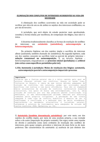 . ELIMINAÇÃO DOS CONFLITOS DE INTERESSES OCORRENTES NA VIDA EM
SOCIEDADE
A eliminação dos conflitos ocorrentes na vida em sociedade pode se
verificar por obra de um ou de ambos os sujeitos dos interesses conflitantes, ou
por ato de terceiro.
A jurisdição, que será objeto de estudo posterior mais aprofundado,
constitui a forma estatal, por excelência, de composição dos litígios, mas não é a
única.
A doutrina tradicionalmente classifica as formas de resolução de conflitos
de interesses em autotutela (autodefesa), autocomposição e
heterocomposição.
Na primeira hipótese um dos sujeitos impõe o sacrifício do interesse
alheio (autotutela, também chamado de autodefesa). Na segunda hipótese, cada
um dos sujeitos consente no sacrifício total ou parcial do próprio interesse –
solução consensual ou autocomposição. E, na terceira hipótese -
heterocomposição, enquadram-se a o processo estatal (jurisdição) ou arbitral
(em certos casos específicos permitidos pela Lei).
1.3Da Autotutela à jurisdição: Meios de resolução dos litígios: autotutela,
autocomposição parcial e autocomposição imparcial e processo
Importante:
Frise-se que a Justiça estatal não é o único caminho pelo qual se
procura oferecer solução aos conflitos. Avança no mundo todo,
inclusive no Brasil, a ideia de que outros métodos adequados de
solução de conflitos, não estatais, podem ser utilizados para
pacificar com justiça e com maior eficiência. Tais são os chamados
meios alternativos de solução de conflitos (alternative dispute
resolution), nos quais se busca uma autocomposição, isto é, uma
solução de conflito por ato das próprias partes (conciliação ou
mediação), ou uma heterocomposição privada (decisão por árbitros
nomeados pelos próprios litigantes). A percepção de uma tutela
adequada a cada tipo de conflito modificou a maneira de ver a
arbitragem, a conciliação e a mediação que, de meios sucedâneos,
equivalentes ou meramente alternativos à jurisdição estatal,
ascederam à estatura de instrumentos mais adequados de solução de
certos conflitos (TGP, Malheiros, p. 33).
I) Autotutela (também denominada autodefesa): por este meio, um dos
sujeitos do conflito impõe, por meio de uma conduta própria, a sua vontade
sobre a do outro (imposição da própria vontade). Em regra, existe uma repulsa
do direito à autotutela como meio ordinário de resolução dos conflitos de
interesses, pois quase sempre, prevalece o interesse do mais forte ou do mais
poderoso. São características da autotutela: a) ausência de juiz distinto das
 