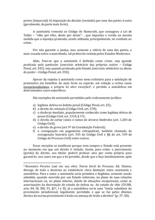 partes (imparcial); b) imposição da decisão (vontade) por uma das partes à outra
(geralmente, da parte mais forte).
A autotutela remonta ao Código de Hamurabi, que consagrou a Lei de
Talião – “olho por olho, dente por dente”- , que impunha o revide na mesma
medida que a injustiça praticada, sendo utilizada, principalmente, no combate ao
crime.
Por não garantir a justiça, mas somente a vitória de uma das partes, a
mais ousada sobre a mais tímida, tal prática foi vedada pelos Estados Modernos.
Aliás, frise-se que a autotutela é definida como crime, seja quando
praticada pelo particular (exercício arbitrário das próprias razões – Código
Penal, art. 345), seja quando praticada pelo Estado (exercício arbitrário ou abuso
de poder – Código Penal, art. 350).
Apesar da repulsa à autotutela como meio ordinário para a satisfação de
pretensões em benefício do mais forte ou esperto, em relação a certos casos
excepcionalíssimos a própria lei abre exceções5, e permite a autodefesa em
determinados casos específicos.
São exemplos de autotutela permitidas pelo ordenamento jurídico:
a) legítima defesa no âmbito penal (Código Penal, art. 25);
b) o direito de retenção (Código Civil, art. 578);
c) o desforço imediato, popularmente conhecido como legítima defesa da
posse (Código Civil, art. 1210, § 1º);
d) o direito de cortar raízes e ramos de árvores limítrofes (art. 1.283 do
Código Civil);
e) o direito de greve (art. 9º da Constituição Federal);
f) a consignação em pagamento extrajudicial, também chamada de
consignação bancária (art. 335 do Código Civil e §§ do art. 539 do
Código de Processo Civil) entre outros.
Essas exceções se justificam porque nem sempre o Estado está presente
no momento em que um direito é violado. Assim, para evitar o perecimento
(perda) do direito, seu titular poderá praticar atos por conta própria para
garanti-lo, nos casos em que a lei permitir, desde que o faça imediatamente após
5 Rosemiro Pereira Leal em sua obra Teoria Geral do Processo, Ed. Síntese,
diverge de toda a doutrina ao estabelecer clara distinção entre autotutela e
autodefesa. Para o autor a autotutela seria primitiva e ilegítima, somente sendo
admitida, quando exercida por um Estado soberano, no plano de suas relações
internacionais ou, no plano interno, diante de situações excepcionais, como as
autorizações da decretação do estado de defesa ou do estado de sítio (CF/88,
arts, 84, IX, XIX, 91, §1º, I e II). Já a autodefesa seria uma “tutela substituta do
provimento jurisdicional, legalmente permitida e que se faz pelos ditames
diretos da norma preexistente à lesão ou ameaça de lesão a direitos” (p. 37-38).
 