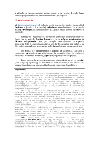 a violação ou quando o direito estiver prestes a ser lesado, devendo haver,
sempre, proporcionalidade, entre a lesão sofrida e a resposta.
II) Autocomposição:
a) Autocomposição parcial (solução parcial por ato dos sujeitos em conflito):
desistência (renúncia à pretensão); submissão (reconhecimento da pretensão
alheia) e transação (concessões recíprocas), pondo fim ao conflito de interesses
existente.
Tal método é reconhecido e até mesmo estimulado em muitas situações,
desde que se trate de direitos disponíveis ou de reflexos patrimoniais de
direitos indisponíveis, como, por exemplo, valor discutido para pensão
alimentícia (não é possível renunciar ao direito de alimentos, por tratar-se de
direito indisponível, mas seus valores poderão ser objeto de autocomposição).
São formas de autocomposição parcial: a) desistência (renúncia à
pretensão); b) submissão (reconhecimento da pretensão alheia ou renúncia à
resistência oferecida à pretensão); c) transação (concessões recíprocas).
Todas essas soluções tem em comum a circunstância de serem parciais
(autocomposição parcial) pois dependem da vontade exclusiva e da atividade de
uma ou de ambas as partes envolvidas (solução consensual de conflitos).
Importante:
São direitos/interesses indisponíveis aqueles em relação aos
quais os seus titulares não tem qualquer poder de disposição, pois
nascem, desenvolvem-se e extinguem-se independentemente da vontade
dos titulares. O titular de um direito indisponível não pode
renunciar a este direito em hipótese alguma, nem submetê-lo a
transação, nem vendê-lo, nem trocá-lo etc. Abrangem os direitos da
personalidade, os referentes ao estado e capacidade da pessoa. São
irrenunciáveis e em regra intransmissíveis e, por essa razão não
comportam autocomposição.
São exemplos de direito individual indisponível: A vida e a
liberdade. Um contrato entre duas pessoas em que uma se obriga a ser
escravo da outra é inválido, pois a liberdade é um direito que não se
pode renunciar, dispor, vender, submeter etc.
A contrario sensu, um direito é disponível quando está sob o
total domínio de seu titular, de tal modo que este pode fazer tudo em
relação a aquele, como alienar (vender), trocar, doar, transigir, e
mesmo renunciar.
Em regra são disponíveis os direitos patrimoniais. Tais
direitos são aqueles referentes ao patrimônio (conjunto de bens,
direitos e obrigações vinculado a uma pessoa ou a uma entidade) em
que as partes podem usar, gozar e dispor, que podem transacionar
livremente, de acordo com a vontade, pactuando entre si situações em
conformidade com seus anseios.
OBS: Saliente-se que alguns direitos patrimoniais são
considerados indisponíveis. É o caso da pessoa titular de bens que,
possuindo herdeiros necessários, não pode doar a totalidade deles.
(herdeiros necessários são os descendentes (filhos, netos, bisnetos),
ascendentes (pais, avós, bisavós) e cônjuge. Se um ou mais desses
herdeiros estiverem vivos, o testamento não pode dispor de mais da
 