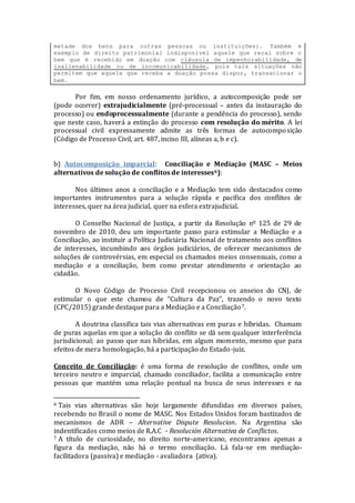 metade dos bens para outras pessoas ou instituições). Também é
exemplo de direito patrimonial indisponível aquele que recai sobre o
bem que é recebido em doação com cláusula de impenhorabilidade, de
inalienabilidade ou de incomunicabilidade, pois tais situações não
permitem que aquele que receba a doação possa dispor, transacionar o
bem.
Por fim, em nosso ordenamento jurídico, a autocomposição pode ser
(pode ocorrer) extrajudicialmente (pré-processual – antes da instauração do
processo) ou endoprocessualmente (durante a pendência do processo), sendo
que neste caso, haverá a extinção do processo com resolução do mérito. A lei
processual civil expressamente admite as três formas de autocomposição
(Código de Processo Civil, art. 487, inciso III, alíneas a, b e c).
b) Autocomposição imparcial: Conciliação e Mediação (MASC – Meios
alternativos de solução de conflitos de interesses6):
Nos últimos anos a conciliação e a Mediação tem sido destacados como
importantes instrumentos para a solução rápida e pacífica dos conflitos de
interesses, quer na área judicial, quer na esfera extrajudicial.
O Conselho Nacional de Justiça, a partir da Resolução nº 125 de 29 de
novembro de 2010, deu um importante passo para estimular a Mediação e a
Conciliação, ao instituir a Política Judiciária Nacional de tratamento aos conflitos
de interesses, incumbindo aos órgãos judiciários, de oferecer mecanismos de
soluções de controvérsias, em especial os chamados meios consensuais, como a
mediação e a conciliação, bem como prestar atendimento e orientação ao
cidadão.
O Novo Código de Processo Civil recepcionou os anseios do CNJ, de
estimular o que este chamou de “Cultura da Paz”, trazendo o novo texto
(CPC/2015) grande destaque para a Mediação e a Conciliação7.
A doutrina classifica tais vias alternativas em puras e híbridas. Chamam
de puras aquelas em que a solução do conflito se dá sem qualquer interferência
jurisdicional; ao passo que nas híbridas, em algum momento, mesmo que para
efeitos de mera homologação, há a participação do Estado-juiz.
Conceito de Conciliação: é uma forma de resolução de conflitos, onde um
terceiro neutro e imparcial, chamado conciliador, facilita a comunicação entre
pessoas que mantém uma relação pontual na busca de seus interesses e na
6 Tais vias alternativas são hoje largamente difundidas em diversos países,
recebendo no Brasil o nome de MASC. Nos Estados Unidos foram bastizados de
mecanismos de ADR – Alternative Dispute Resolucion. Na Argentina são
indentificados como meios de R.A.C - Resolución Alternativa de Conflictos.
7 A título de curiosidade, no direito norte-americano, encontramos apenas a
figura da mediação, não há o termo conciliação. Lá fala-se em mediação-
facilitadora (passiva) e mediação - avaliadora (ativa).
 