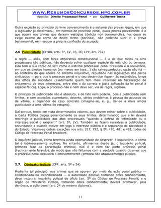 www.ResumosConcursos.hpg.com.br
Apostila: Direito Processual Penal – por Guilherme Tocha
Outra exceção ao princípio do livre convencimento é o sistema das provas legais, em que
o legislador já determinou, em normas de processo penal, quais provas prevalecem: é o
que ocorre nos crimes que deixam vestígios (delicta non transeunctis), nos quais se
exige exame de corpo de delito direto (perícias), não podendo supri-lo a prova
testemunhal, nem sequer a própria confissão do acusado.
2.6 Publicidade (CF/88, arts. 5º, LV, 93, IX; CPP, art. 792)
A regra ⎯ aliás, com força imperativa constitucional ⎯ é a de que todos os atos
processuais são públicos, não devendo sofrer qualquer espécie de restrição ou censura.
Isso tem a sua razão de ser: como o sistema processual penal brasileiro é o acusatório,
em que os direitos humanos (ao menos em tese...) são salvaguardados, razão não há ⎯
ao contrário do que ocorre no sistema inquisitivo, repudiado nas legislações dos povos
civilizados ⎯ para que o processo penal e o seu desenrolar fiquem às escondidas, longe
dos olhos da sociedade (exatamente quem tem mais interesse na fiscalização do
andamento de seus interesses, entre eles o da correta e justa aplicação da lei penal à
espécie fática). Logo, o processo não é nem deve ser, via de regra, sigiloso.
O princípio da publicidade não é absoluto, e de fato nem poderia, pois a publicidade sem
limites, e sem exceções acarretaria, decerto, sérios problemas à pessoa do acusado ou
da vítima, a depender do caso concreto (imagine-se, e. g., dar-se a mais ampla
publicidade a uma vítima de estupro).
Daí porque, tendo em vista determinados valores, que devem reinar sobre a publicidade,
a Carta Política traçou genericamente os seus limites, determinando que a lei deverá
restringir a publicidade dos atos processuais “quando a defesa da intimidade ou o
interesse social o exigirem” (art. 5º, LV). Também se fazem ressalvas à publicidade,
secundando-a quando estiver em jogo o interesse público e a segurança da sociedade e
do Estado. Vejam-se outras exceções nos arts. 217, 792, § 2º, 476, 481 e 482, todos do
Código de Processo Penal brasileiro.
O inquérito policial, como teremos ainda oportunidade de observar, é inquisitório, e como
tal é intrinsecamente sigiloso. No entanto, afirmemos desde já, o inquérito policial,
primeira fase da persecução criminal, não é e nem faz parte processo penal
(tecnicamente falando), de modo que não faltamos com a verdade quando dizemos que
o processo penal brasileiro é eminentemente (embora não absolutamente) público.
2.7. Obrigatoriedade (CPP, arts. 5º e 24)
11
Mediante tal princípio, nos crimes que se apurem por meio de ação penal pública ⎯
condicionada ou incondicionada ⎯ a autoridade policial, tomando deles conhecimento,
deve instaurar inquérito policial de ofício (art. 5º do Código de Processo Penal); e o
órgão do Ministério Público, tomando deles conhecimento, deverá promover, pela
denúncia, a ação penal (art. 24 do mesmo diploma).
 