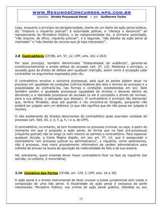 www.ResumosConcursos.hpg.com.br
Apostila: Direito Processual Penal – por Guilherme Tocha
Logo, enquanto o princípio da obrigatoriedade, diante de um delito de ação penal pública,
diz “instaure o inquérito policial!” à autoridade policial, e “ofereça a denúncia!” ao
representante do Ministério Público, o da indisponibilidade diz, à primeira autoridade,
“não arquive, de ofício, inquérito policial!”, e à segunda, “não desista da ação penal já
intentada!” e “não desista do recurso que já haja interposto!”.
2.8 Contraditório (CF/88, art. 5º, LV; CPP, arts. 261 e 263)
Por esse princípio, também denominado “bilateralidade da audiência”, garante-se
constitucionalmente a ampla defesa do acusado (art. 5º, LV). Mediante o princípio, o
acusado goza do direito de defesa sem qualquer restrição, assim como à acusação cabe
contraditar os argumentos esposados pelo réu.
O contraditório envolve a isonomia processual, pela qual as partes podem atuar no
processo em igualdade de condições (ciência bilateral dos atos e termos do processo e a
possibilidade de contrariá-los, nas formas e condições estabelecidas em lei). Dele
também advêm a igualdade processual (igualdade de direitos e deveres dentro da
demanda) e a liberdade processual do acusado (a ele é concedido o direito de nomear,
para a sua defesa, o advogado que desejar). O contraditório é princípio tão elementar
que, lembra Mirabete, atua até quando o réu encontra-se foragido, porquanto não
poderá ser julgado sem um defensor (o que não significa que ele não possa ser julgado à
revelia).
O não acatamento de direitos decorrentes do contraditório pode acarretar nulidade do
processo (art. 564, III, c, e, f, g, h, l e o, do CPP).
O contraditório, no entanto, só tem fundamento no processo criminal, ou seja, a partir do
momento em que é proposta a ação penal, de forma que na fase pré-processual
(inquérito policial) não se exige (e nem mesmo se admite) o contraditório. Para espancar
qualquer dúvida, a Carta Magna dispõe, em seu art. 5º, LV, que é assegurado o
contraditório “em processo judicial ou administrativo”, e inquérito, como salientamos,
não é processo, mas mero procedimento informativo de caráter administrativo para
colheita de provas na busca da apuração da materialidade do fato e de sua autoria.
Há, entretanto, quem entenda dever haver contraditório ficar na fase do inquérito (tal
opinião, no entanto, é minoritária).
2.10 Iniciativa das Partes (CF/88, art. 129, I; CPP, arts. 24 e 30)
13
A ação penal é o direito instrumental de fazer invocar a tutela jurisdicional com vistas à
composição de uma lide penal. A titularidade da ação penal é exclusiva da parte
interessada: Ministério Público, nos crimes de ação penal pública; ofendido ou seu
 