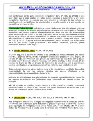 www.ResumosConcursos.hpg.com.br
Apostila: Direito Processual Penal – por Guilherme Tocha
nem sentenciado senão pela autoridade competente” (art. 5º, LIII, da CF/88), o que
quer dizer que a cada espécie de fatos cabem processo e julgamento a um órgão
competente. Lembram os autores que não ofendem o princípio do juiz natural as
modificações de competência, as substituições, o desaforamento e a prorrogação de
competência previstas em lei.
Identidade Física do Juiz: Inobstante o temos citado no rol dos princípios do processo
penal, em verdade e de fato ele não subsiste, ao menos no processo brasileiro. Segundo
o princípio, num mesmo processo só poderia atuar um único e só juiz, não se permitindo
a sua substituição por outro: o juiz que pratica um ato de um processo necessariamente
deverá ser o mesmo para todo o desenrolar do mesmo, nos limites de sua competência.
Não é princípio do Direito Processual Penal brasileiro, e não foi consagrado, sequer, pelo
art. 538, § 2º, do Código de Processo Penal brasileiro, tendo em vista que o dispositivo
trata do juiz como “órgão jurisdicional”, em caráter impessoal, portanto, pouco
importando a pessoa física do juiz.
2.13 Devido Processo Legal (CF/88, art. 5º, LIV)
A CF/88, seguinte a esteira da Emenda V da Constituição norte-americana (no person
shall be... deprived of life, liberty or property without due process of law), dispõe, em
seu art. 5º, LIV, que “ninguém será privado da liberdade ou de seus bens sem o devido
processo legal”. Segundo Eduardo Couture, “em última análise, o due process of law
consiste no direito de não ser privado da liberdade e de seus bens, sem a garantia que
supõe a tramitação de um processo desenvolvido na forma que estabelece a lei”.
Desse princípio decorrem vários outros, como o do contraditório, igualdade das partes,
imparcialidade do juiz, juiz natural, iniciativa das partes, oficialidade e da
inadmissibilidade das provas obtidas ilicitamente.
A afronta ao princípio pode acarretar nulidade do processo (conseqüência mais comum) e
até mesmo constituir-se em fundamento para impetração de habeas corpus, por
exemplo.
Não há exceções ao princípio, e nem mesmo a prisão provisória, cautelar, processual,
constitui exceção ou ofensa a ele, contanto que sejam observadas as formas tais quais
devem ser obedecidas para a consecução da prisão.
2.14 Oficialidade (CF/88, arts. 128, I e II, 129, I, e 144; CPP, arts. 4º e ss.)
16
Pelo princípio da oficialidade, os órgão encarregados de empreender a persecutio criminis
são oficiais com autoridade para deduzirem a pretensão punitiva in abstracto. Assim é
que a apuração das infrações penais cabe à Polícia (art. 144 da CF/88; arts. 4º a 23 do
Código de Processo Penal), e a ação penal é oferecida pelo Ministério Público (arts. 128, I
 
