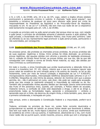 www.ResumosConcursos.hpg.com.br
Apostila: Direito Processual Penal – por Guilherme Tocha
e II, e 129, I, da CF/88; arts. 24 e ss. do CP). Logo, cabem a órgãos oficiais estatais
promoverem a persecutio criminis in judictio. A chamada “ação penal popular”, que
possibilita a iniciativa de qualquer do povo para oferecer ação penal por crime de
responsabilidade do Presidente da República e do Procurador-Geral da República,
insculpida no art. 41 da Lei n.º 1.079/50, não tem mais sua razão de ser (o dispositivo
está tacitamente revogado pelo art. 129, I, da CF/88).
A exceção ao princípio está na ação penal privada (daí porque dizer-se que, com relação
à ação penal, o princípio da oficialidade somente é absoluto quanto à ação pública). Na
ação privada, a titularidade não é do Ministério Público, mas muito pelo contrário: cabe
ao ofendido ou ao seu representante legal promover a ação penal privada, particulares e
não autoridades, por conseguinte.
2.15 Inadmissibilidade das Provas Obtidas Ilicitamente (CF/88, art. 5º, LVI)
No processo penal, são proibidas as chamadas provas proibidas. As provas proibidas são
de suas espécies: ilegítimas e ilícitas. Entre ambas há nítida distinção: as primeiras,
provas ilegítimas, são aquelas obtidas com afronta a preceito de legislação processual,
isto é, violação do Direito Penal formal; as provas ilícitas, por sua vez, são as que são
conseguidas com violação a norma de Direito Penal material, ou seja, são obtidas por
meio criminoso ou contravencional.
Em todo o mundo, a única Constituição que proíbe taxativamente a obtenção ilícita de
provas é a brasileira (art. 5º, VI). Assim, mesmo que o que se conseguiu apurar seja
prova cabal da existência de uma infração penal e da autoria da mesma, se tal se deu
ilicitamente, como por meio de tortura (violação a disposições da Lei n.º 9.455/97),
microgravadores dissimulados, interceptação telefônica desautorizada (afronta à Lei n.º
9.296/96), fotografias da vida íntima da pessoa, detector de mentiras sem que a pessoa
permita, etc., não é admissível em juízo, vale dizer, não pode ser usado pela acusação,
ainda que isso enseje (e realmente ensejará) a impunidade do indiciado ou do réu.
Também são consideradas ilícitas aquelas obtidas por derivação (teoria norte-americana
das fruits of the poisonous tree), quando, por exemplo, a Polícia obtém do acusado,
mediante tortura, a confissão de onde está depositada a droga, e até lá se dirige e,
preenchendo todas as formalidades legais, apreende o entorpecente — embora a
apreensão seja em si lícita, ela decorreu de origem ilícita, e ilícita também, pois, deve ser
a primeira considerada, e rechaçada em juízo.
Isso porque, entre o desrespeito à Constituição Federal e a impunidade, preferir-se-á
esta.
17
Todavia, arrimada no princípio do favor rei, existe forte corrente doutrinária e
jurisprudencial no sentido de admitir as provas ilícitas desde que favoráveis à defesa.
Isso tem sua razão de ser, muito lógica e plausível: se a prova, ainda que insofismável,
da existência do crime e da sua autoria, é inadmissível, absolvendo-se o réu, com muito
maior razão não se punirá quem, sendo inocente, prova-a, ainda que com o emprego de
 