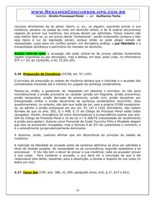www.ResumosConcursos.hpg.com.br
Apostila: Direito Processual Penal – por Guilherme Tocha
recursos afrontantes da lei penal. Assim, p. ex., se alguém, querendo provar a sua
inocência, penetra na calada da noite em domicílio alheio, e de lá subtrai documentos
capazes de provar sua inocência, tais provas devem ser admitidas. Talvez mesmo não
seja melhor falar-se, aí, em prova obtida “ilicitamente”, senão licitamente (embora o fato
seja típico à luz da legislação penal), porque então se pode alegar estado de
necessidade, cujos bens em conflito seriam, em derradeira análise, o jus libertatis e a
tranqüilidade doméstica e patrimônio do morador do domicílio.
Assim, tem-se que: a acusação não pode utilizar-se de provas obtidas ilicitamente
(sejam originárias ou por derivação), mas a defesa, em tese, pode (vide, no Informativo
STF n.º 30, de 15/05/96, o HC 73.351-SP).
2.16 Presunção de Inocência (CF/88, art. 5º, LVII)
O princípio da presunção ou estado de inocência declara que o indiciado e o acusado são
considerados inocentes até o trânsito em julgado da sentença condenatória.
Passou-se, então, a questionar se, respeitado em absoluto o princípio, se não seria
inconstitucional a prisão provisória ou cautelar (prisão em flagrante, prisão preventiva,
prisão temporária, prisão derivada de pronúncia, prisão civil, prisão disciplinar por
transgressão militar e prisão decorrente de sentença condenatória recorrível). Esse
questionamento, no entanto, não tem sua razão de ser, pois a própria CF/88 excepciona-
se, ao admitir a prisão processual em seu art. 5º, LXI e LXVI. Entretanto, não restam
dúvidas de que os arts. 393, II e 408, § 1º do Código de Processo Penal estão todos
revogados. Porém, divergência há entre doutrinadores e jurisprudência quanto aos arts.
594 do Código de Processo Penal e 35 da Lei n.º 6.368/76 (necessidade de recolhimento
à prisão para apelar). Autores como Fernando da Costa Tourinho Filho e Mirabete alegam
que eles se encontram revogados, mas a Súmula 9 do STJ diz justamente o contrário, e
é o entendimento jurisprudencialmente dominante.
A doutrina, ainda, costuma afirmar que em decorrência do princípio do estado de
inocência:
A restrição da liberdade do acusado antes da sentença definitiva só deve ser admitida a
título de medida cautelar, de necessidade ou de conveniência, segundo estabelece a lei
processual; O réu não tem o dever de provar a sua inocência; cabe ao acusador provar
a sua culpa; Para condenar o acusado, o juiz deve ter a convicção de que é ele
responsável pelo delito, bastando, para a absolvição, a dúvida a respeito de sua culpa (in
dubio pro reo).
2.17 Favor Rei (CPP, arts. 386, VI, 609, parágrafo único, 615, § 1º, 617 e 621)
18
 