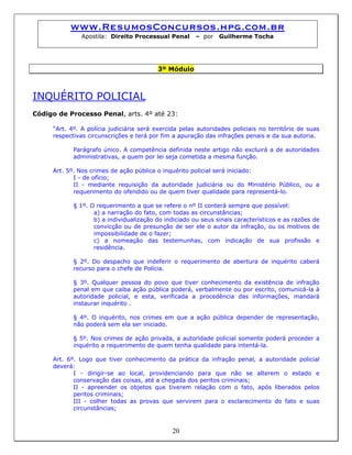 www.ResumosConcursos.hpg.com.br
Apostila: Direito Processual Penal – por Guilherme Tocha
3º Módulo
INQUÉRITO POLICIAL
Código de Processo Penal, arts. 4º até 23:
“Art. 4º. A polícia judiciária será exercida pelas autoridades policiais no território de suas
respectivas circunscrições e terá por fim a apuração das infrações penais e da sua autoria.
Parágrafo único. A competência definida neste artigo não excluirá a de autoridades
administrativas, a quem por lei seja cometida a mesma função.
Art. 5º. Nos crimes de ação pública o inquérito policial será iniciado:
I - de ofício;
II - mediante requisição da autoridade judiciária ou do Ministério Público, ou a
requerimento do ofendido ou de quem tiver qualidade para representá-lo.
§ 1º. O requerimento a que se refere o nº II conterá sempre que possível:
a) a narração do fato, com todas as circunstâncias;
b) a individualização do indiciado ou seus sinais característicos e as razões de
convicção ou de presunção de ser ele o autor da infração, ou os motivos de
impossibilidade de o fazer;
c) a nomeação das testemunhas, com indicação de sua profissão e
residência.
§ 2º. Do despacho que indeferir o requerimento de abertura de inquérito caberá
recurso para o chefe de Polícia.
§ 3º. Qualquer pessoa do povo que tiver conhecimento da existência de infração
penal em que caiba ação pública poderá, verbalmente ou por escrito, comunicá-la à
autoridade policial, e esta, verificada a procedência das informações, mandará
instaurar inquérito .
§ 4º. O inquérito, nos crimes em que a ação pública depender de representação,
não poderá sem ela ser iniciado.
§ 5º. Nos crimes de ação privada, a autoridade policial somente poderá proceder a
inquérito a requerimento de quem tenha qualidade para intentá-la.
Art. 6º. Logo que tiver conhecimento da prática da infração penal, a autoridade policial
deverá:
I - dirigir-se ao local, providenciando para que não se alterem o estado e
conservação das coisas, até a chegada dos peritos criminais;
II - apreender os objetos que tiverem relação com o fato, após liberados pelos
peritos criminais;
20
III - colher todas as provas que servirem para o esclarecimento do fato e suas
circunstâncias;
 