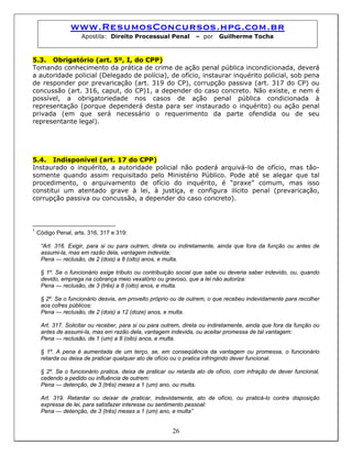 www.ResumosConcursos.hpg.com.br
Apostila: Direito Processual Penal – por Guilherme Tocha
5.3. Obrigatório (art. 5º, I, do CPP)
Tomando conhecimento da prática de crime de ação penal pública incondicionada, deverá
a autoridade policial (Delegado de polícia), de ofício, instaurar inquérito policial, sob pena
de responder por prevaricação (art. 319 do CP), corrupção passiva (art. 317 do CP) ou
concussão (art. 316, caput, do CP)1, a depender do caso concreto. Não existe, e nem é
possível, a obrigatoriedade nos casos de ação penal pública condicionada à
representação (porque dependerá desta para ser instaurado o inquérito) ou ação penal
privada (em que será necessário o requerimento da parte ofendida ou de seu
representante legal).
5.4. Indisponível (art. 17 do CPP)
Instaurado o inquérito, a autoridade policial não poderá arquivá-lo de ofício, mas tão-
somente quando assim requisitado pelo Ministério Público. Pode até se alegar que tal
procedimento, o arquivamento de ofício do inquérito, é “praxe” comum, mas isso
constitui um atentado grave à lei, à justiça, e configura ilícito penal (prevaricação,
corrupção passiva ou concussão, a depender do caso concreto).
1
Código Penal, arts. 316, 317 e 319:
“Art. 316. Exigir, para si ou para outrem, direta ou indiretamente, ainda que fora da função ou antes de
assumi-la, mas em razão dela, vantagem indevida:
Pena — reclusão, de 2 (dois) a 8 (oito) anos, e multa.
§ 1º. Se o funcionário exige tributo ou contribuição social que sabe ou deveria saber indevido, ou, quando
devido, emprega na cobrança meio vexatório ou gravoso, que a lei não autoriza:
Pena — reclusão, de 3 (três) a 8 (oito) anos, e multa.
§ 2º. Se o funcionário desvia, em proveito próprio ou de outrem, o que recebeu indevidamente para recolher
aos cofres públicos:
Pena — reclusão, de 2 (dois) a 12 (doze) anos, e multa.
Art. 317. Solicitar ou receber, para si ou para outrem, direta ou indiretamente, ainda que fora da função ou
antes de assumi-la, mas em razão dela, vantagem indevida, ou aceitar promessa de tal vantagem:
Pena — reclusão, de 1 (um) a 8 (oito) anos, e multa.
§ 1º. A pena é aumentada de um terço, se, em conseqüência da vantagem ou promessa, o funcionário
retarda ou deixa de praticar qualquer ato de ofício ou o pratica infringindo dever funcional.
§ 2º. Se o funcionário pratica, deixa de praticar ou retarda ato de ofício, com infração de dever funcional,
cedendo a pedido ou influência de outrem:
Pena — detenção, de 3 (três) meses a 1 (um) ano, ou multa.
Art. 319. Retardar ou deixar de praticar, indevidamente, ato de ofício, ou praticá-lo contra disposição
expressa de lei, para satisfazer interesse ou sentimento pessoal:
26
Pena — detenção, de 3 (três) meses a 1 (um) ano, e multa”
 