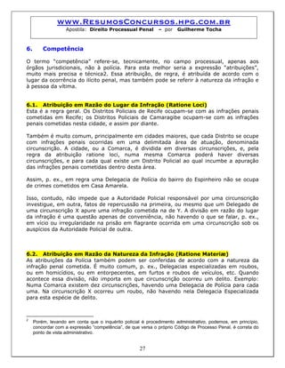 www.ResumosConcursos.hpg.com.br
Apostila: Direito Processual Penal – por Guilherme Tocha
6. Competência
O termo “competência” refere-se, tecnicamente, no campo processual, apenas aos
órgãos jurisdicionais, não à polícia. Para esta melhor seria a expressão “atribuições”,
muito mais precisa e técnica2. Essa atribuição, de regra, é atribuída de acordo com o
lugar da ocorrência do ilícito penal, mas também pode se referir à natureza da infração e
à pessoa da vítima.
6.1. Atribuição em Razão do Lugar da Infração (Ratione Loci)
Esta é a regra geral. Os Distritos Policiais de Recife ocupam-se com as infrações penais
cometidas em Recife; os Distritos Policiais de Camaragibe ocupam-se com as infrações
penais cometidas nesta cidade, e assim por diante.
Também é muito comum, principalmente em cidades maiores, que cada Distrito se ocupe
com infrações penais ocorridas em uma delimitada área de atuação, denominada
circunscrição. A cidade, ou a Comarca, é dividida em diversas circunscrições, e, pela
regra da atribuição ratione loci, numa mesma Comarca poderá haver diversas
circunscrições, e para cada qual existe um Distrito Policial ao qual incumbe a apuração
das infrações penais cometidas dentro desta área.
Assim, p. ex., em regra uma Delegacia de Polícia do bairro do Espinheiro não se ocupa
de crimes cometidos em Casa Amarela.
Isso, contudo, não impede que a Autoridade Policial responsável por uma circunscrição
investigue, em outra, fatos de repercussão na primeira, ou mesmo que um Delegado de
uma circunscrição X apure uma infração cometida na de Y. A divisão em razão do lugar
da infração é uma questão apenas de conveniência, não havendo o que se falar, p. ex.,
em vício ou irregularidade na prisão em flagrante ocorrida em uma circunscrição sob os
auspícios da Autoridade Policial de outra.
6.2. Atribuição em Razão da Natureza da Infração (Ratione Materiæ)
As atribuições da Polícia também podem ser conferidas de acordo com a natureza da
infração penal cometida. É muito comum, p. ex., Delegacias especializadas em roubos,
ou em homicídios, ou em entorpecentes, em furtos e roubos de veículos, etc. Quando
acontece essa divisão, não importa em que circunscrição ocorreu um delito. Exemplo:
Numa Comarca existem dez circunscrições, havendo uma Delegacia de Polícia para cada
uma. Na circunscrição X ocorreu um roubo, não havendo nela Delegacia Especializada
para esta espécie de delito.
27
2
Porém, levando em conta que o inquérito policial é procedimento administrativo, podemos, em princípio,
concordar com a expressão “competência”, de que versa o próprio Código de Processo Penal, é correta do
ponto de vista administrativo.
 
