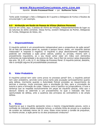 www.ResumosConcursos.hpg.com.br
Apostila: Direito Processual Penal – por Guilherme Tocha
Tanto pode investigar o fato a Delegacia de X quanto a Delegacia de Furtos e Roubos da
circunscrição Y, por exemplo.
6.3 Atribuição em Razão da Pessoa da Vítima (Ratione Personæ)
Leva-se em conta, aqui, a pessoa da vítima da infração, independentemente do lugar ou
da natureza do delito cometido. Dessa forma, existem Delegacias da Mulher, Delegacias
do Turista, Delegacias do Idoso, etc.
7. Dispensabilidade
O inquérito policial é um procedimento indispensável para a propositura da ação penal?
Só se fala em processo penal se, quando e porque houve, antes, um inquérito policial
instaurado? A resposta é negativa. O inquérito é peça absolutamente dispensável,
podendo ser intentada a ação penal cabível, pública ou privada, mesmo sem o
procedimento inquisitório, se o seu titular achar estar em mãos com elementos
suficientes da materialidade e da autoria do fato. Isso é fácil de concluir pelas disposições
dos arts. 39, § 5º, e 46, § 1º, do Código de Processo Penal. O inquérito policial, destarte,
não é condição alguma de procedibilidade processual.
8. Valor Probatório
O inquérito policial tem valor como prova no processo penal? Sim, o inquérito policial
tem valor probatório, servindo como prova tanto pela acusação (principalmente) quanto
pela defesa, mormente quando a Autoridade Policial procedeu ao requerimento de
perícias e exames, muito preciosas para a elucidação do fato, para a vinculação da
autoria e para a formação da culpa. Todavia, como é pacífico na jurisprudência, é nula a
sentença que se respalda exclusivamente em peças do inquérito policial, visto que o
decisum estaria se adstrindo a um procedimento no qual o indiciado não teve
oportunidade de defesa, ante a ausência dos princípios do contraditório e da ampla
defesa.
9. Vícios
Suponha-se que o inquérito apresente vícios e mesmo irregularidades graves, como a
confissão do indiciado obtida mediante tortura, a colheita ilícita de provas ou a ausência
de curador ao indiciado menor de 21 anos. Esses vícios teriam o condão de prejudicar,
ou mesmo anular, a ação penal ou os atos processuais vindouros?
28
 