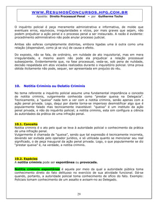 www.ResumosConcursos.hpg.com.br
Apostila: Direito Processual Penal – por Guilherme Tocha
O inquérito policial é peça meramente administrativa e informativa, de molde que
eventuais erros, equívocos, irregularidades e vícios, por mais graves que sejam, não
podem prejudicar a ação penal e o processo penal a ser instaurado. A razão é evidente:
procedimento administrativo não pode anular processo judicial.
Ambas são esferas completamente distintas, embora ligadas uma à outra como uma
relação (dispensável, como já se viu) de causa e efeito.
Do exposto, não se fala, de ordinário, em nulidade de ato inquisitorial, mas em mera
irregularidade, e mesmo assim não pode ela prejudicar a relação processual
subseqüente. Evidentemente que, na fase processual, veda-se, sob pena de nulidade,
decisão respaldada em atos viciados realizados durante o inquisitório policial. Uma prova
obtida ilicitamente não pode, sequer, ser apresentada em prejuízo do réu.
10. Notitia Criminis ou Delatio Criminis
No tema referente a inquérito policial assume uma fundamental importância o conceito
de notitia criminis, vulgarmente conhecida como “prestar queixa na Delegacia”.
Tecnicamente, a “queixa” nada tem a ver com a notitia criminis, senão apenas com a
ação penal privada. Logo, daqui por diante torna-se imperioso desmistificar algo que é
popularmente falado mas tecnicamente inaceitável: “queixa” é um instituto da ação
penal privada, e não do inquérito policial; a notitia criminis, esta sim configura a ciência
às autoridades da prática de uma infração penal.
10.1. Conceito
Notitia criminis é o ato pelo qual se leva à autoridade policial o conhecimento da prática
de uma infração penal.
Vulgarmente é chamada de “queixa”, sendo que tal expressão é tecnicamente incorreta,
devendo ser evitada pelo operador jurídico, e só utilizada quanto se mencionar seu real
significado, o de peça inaugural da ação penal privada. Logo, o que popularmente se diz
“prestar queixa” é, na verdade, a notitia criminis.
10.2. Espécies
A notitia criminis pode ser espontânea ou provocada.
Notitia criminis espontânea é aquela por meio da qual a autoridade pública toma
conhecimento direto do fato delituoso no exercício de sua atividade funcional. Dá-se
quando, portanto, a autoridade policial toma conhecimento de ofício do fato. Exemplo:
Policiais tomam conhecimento de um assalto e avisam-no ao Delegado.
29
 