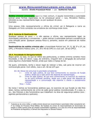 www.ResumosConcursos.hpg.com.br
Apostila: Direito Processual Penal – por Guilherme Tocha
Notitia criminis provocada, que é a mais comum, é aquela transmitida a autoridade
policial pelas formas registradas na lei processual penal — Juiz, Ministério Público,
ofendido ou seu representante legal, ou por qualquer do povo.
Exemplo:
Uma pessoa (não necessariamente a vítima do crime) vai à Delegacia e narra ao
Delegado um furto cometido nos arredores da vizinhança onde mora.
10.3. Autores & Destinatários
Qualquer pessoa do povo — e não apenas a vítima, seu representante legal, as
autoridades judiciárias e ministeriais — pode noticiar à autoridade policial a existência de
uma infração penal. Qualquer pessoa física é, portanto, autora em potencial de notitia
criminis.
Destinatários da notitia criminis são: a Autoridade Policial (art. 5º, II, §§ 3º e 5º, do
CPP), o Ministério Público (arts. 27, 39 e 40 do CPP) e o Juiz (art. 39 do CPP)3.
10.4. Faculdade & Obrigatoriedade
Regra geral, ou seja, no que se refere aos particulares, a notitia criminis constitui mera
faculdade, e não um dever. Logo, de ordinário, ninguém tem a obrigação de comunicar
coisa alguma a Autoridade Policial, ainda que nada a impeça de tal.
Há quem, entretanto, tenha o dever legal de noticiar o fato, sob pena de incorrer em
contravenção penal. Com efeito, reza o art. 66 da LCP que:
Art. 66. Deixar de comunicar à autoridade competente:
I - crime de ação pública, de que teve conhecimento no exercício de função
pública, desde que a ação penal não dependa de representação;
Il - crime de ação pública, de que teve conhecimento no exercício da medicina
ou de outra profissão sanitária, desde que a ação penal não dependa de
representação e a comunicação não exponha o cliente a procedimento
criminal:
Pena — multa.
No inciso I temos os funcionários públicos que, no exercício de sua função (e não fora
dela), tomou conhecimento de crime de ação penal pública incondicionada. É o caso, p.
ex., dos Policiais e dos funcionários que trabalham na área de segurança pública (exs.:
agentes penitenciários e policiais).
30
3
Tratando-se de crime militar, a notitia criminis deverá ser encaminhada à autoridade militar competente (art.
7º do Código de Processo Penal Militar). Na hipótese de crimes de responsabilidade de Governador de
Estado a notitia criminis pode ser dirigida à Assembléia Legislativa, e no caso de crime de responsabilidade
do Presidente da República, à Câmara dos Deputados ou Senado Federal.
 