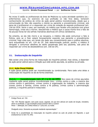 www.ResumosConcursos.hpg.com.br
Apostila: Direito Processual Penal – por Guilherme Tocha
No inciso II estão os profissionais da área de Medicina ou outra atividade sanitária (ex.:
enfermeiros) que, no exercício de sua profissão (e não fora dela), tomaram
conhecimento da prática de crime de ação penal pública incondicionada, desde que a
comunicação do fato não exponha o cliente ou paciente a procedimento criminal, sob
pena de o profissional vir a responder por crime de violação do segredo profissional (art.
154 do CP)4. Seria o caso, por exemplo, do médico que recebe uma paciente com grave
hemorragia, vindo ela a morrer, descobrindo o médico que a causa mortis fora o fato de
há poucas horas ter ela sofrido manobras abortivas em clínica clandestina.
No entanto, se ela não morre e se recupera, o médico não pode comunicar o fato à
Polícia, pois se o fizer estará forçosamente expondo sua paciente a procedimento
criminal, haja vista que, em tendo ela dado seu consentimento para a prática abortiva,
será enquadrada no art. 124 do CP. Sob determinação judicial, porém, o médico é
obrigado a comunicar detalhes do delito perpetrado pelo seu paciente, sob pena de
responder por crime de desobediência (art. 330 do CP).
11. Instauração do Inquérito
Não existe uma única forma de instauração do inquérito policial, mas várias, a depender
da ação penal cabível para a infração que está sendo apurada, se pública ou privada.
11.1 Ação Penal Pública
A ação penal pública pode ser incondicionada ou condicionada. Para cada uma delas a
instauração do inquérito se dá de forma distinta5.
11.1.1. Incondicionada (Art. 5º, I e II, do CPP): Nos casos de crimes apurados
mediante ação penal pública incondicionada (exs.: crimes contra a vida, a maioria dos
crimes contra o patrimônio, crimes contra a organização do trabalho, a maioria dos
crimes contra a família, crimes contra a fé pública, crimes contra a administração
pública), o inquérito policial é instaurado:
4
Código Penal, art. 154:
“Art. 154. Revelar alguém, sem justa causa, segredo, de que tem ciência em razão de função, ministério,
ofício ou profissão, e cuja revelação possa produzir dano a outrem:
Pena — detenção, de 3 (três) meses a 1 (um) ano, ou multa.
Parágrafo único. Somente se procede mediante representação.”
31
5
Ainda há a possibilidade de instauração de inquérito policial via auto de prisão em flagrante, o qual
analisaremos no item 16, infra.
 