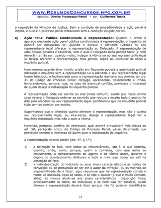www.ResumosConcursos.hpg.com.br
Apostila: Direito Processual Penal – por Guilherme Tocha
a requisição do Ministro da Justiça. Sem a condição de procedibilidade a ação penal é
inepta, e nulo é o processo penal instaurado sem a condição exigida por lei.
a) Ação Penal Pública Condicionada à Representação: Quando o crime é
apurado mediante ação penal pública condicionada à representação, o inquérito só
poderá ser instaurado se, quando e porque o ofendido (vítima) ou seu
representante legal oferecer a representação ao Delegado. A representação de
uma dessas pessoas é essencial, sem o qual o Delegado nada poderá fazer (e nem
deverá!), a não ser, quando muito, indagar à vítima ou ao seu representante legal
se deseja oferecer a representação, mas jamais, repita-se, instaurar de ofício o
inquérito policial.
Nem mesmo quando tiver havido prisão em flagrante poderá a autoridade policial
instaurar o inquérito sem a representação.Se o ofendido e seu representante legal
forem falecidos, a legitimidade para a representação dar-se-á aos moldes do art.
31 do Código de Processo Penal: cônjuge, ascendente, descendente e irmão,
lembrando-nos, sempre, que, no caso de eventual conflito, prevalece o interesse
de quem deseja a instauração do inquérito policial.
A representação pode ser escrita ou oral (mais comum), sendo que neste último
caso deverá o Delegado ordenar ao escrivão que reduza a escrito tudo o quanto foi
dito pelo ofendido ou seu representante legal. Lembremos que no inquérito policial
tudo tem de constar por escrito.
Suponhamos que o ofendido queira oferecer a representação, mas não o queira
seu representante legal, ou vice-versa, deseja o representante legal ver o
inquérito instaurado mas não o quer a vítima.
Havendo, portanto, conflito de interesses, qual deverá prevalecer? Pela leitura do
art. 50, parágrafo único, do Código de Processo Penal, vê-se claramente que
prevalece sempre o interesse de quem quer a instauração do inquérito.
A representação deverá conter (art. 5º, § 1º):
1) a narração do fato, com todas as circunstâncias, isto é, o que ocorreu,
quando, onde, como, porque, quem o cometeu, com que arma ou
instrumento, o comportamento do agente e da vítima antes, durante e
depois do acontecimento delituoso e tudo o mais que possa ser útil na
descrição do fato;
33
2) a individualização do indiciado ou seus sinais característicos e as razões de
convicção ou de presunção de ser ele o autor da infração, ou os motivos de
impossibilidade de o fazer: aqui requer-se que na representação conste o
nome do indiciado, caso se saiba, e se não o souber (o que é muito comum,
aliás), ao menos aludir-se aos sinais característicos (descrição física,
principalmente do rosto, do indivíduo) e se nem isso for possível, quem
oferece a representação deverá dizer porque não foi possível identificá-lo
 