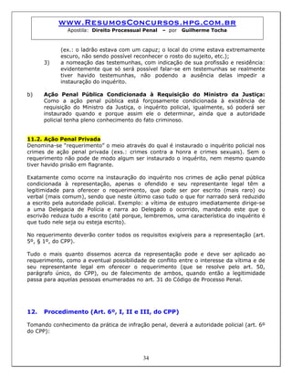 www.ResumosConcursos.hpg.com.br
Apostila: Direito Processual Penal – por Guilherme Tocha
(ex.: o ladrão estava com um capuz; o local do crime estava extremamente
escuro, não sendo possível reconhecer o rosto do sujeito, etc.);
3) a nomeação das testemunhas, com indicação de sua profissão e residência:
evidentemente que só será possível falar-se em testemunhas se realmente
tiver havido testemunhas, não podendo a ausência delas impedir a
instauração do inquérito.
b) Ação Penal Pública Condicionada à Requisição do Ministro da Justiça:
Como a ação penal pública está forçosamente condicionada à existência de
requisição do Ministro da Justiça, o inquérito policial, igualmente, só poderá ser
instaurado quando e porque assim ele o determinar, ainda que a autoridade
policial tenha pleno conhecimento do fato criminoso.
11.2. Ação Penal Privada
Denomina-se “requerimento” o meio através do qual é instaurado o inquérito policial nos
crimes de ação penal privada (exs.: crimes contra a honra e crimes sexuais). Sem o
requerimento não pode de modo algum ser instaurado o inquérito, nem mesmo quando
tiver havido prisão em flagrante.
Exatamente como ocorre na instauração do inquérito nos crimes de ação penal pública
condicionada à representação, apenas o ofendido e seu representante legal têm a
legitimidade para oferecer o requerimento, que pode ser por escrito (mais raro) ou
verbal (mais comum), sendo que neste último caso tudo o que for narrado será reduzido
a escrito pela autoridade policial. Exemplo: a vítima de estupro imediatamente dirige-se
a uma Delegacia de Polícia e narra ao Delegado o ocorrido, mandando este que o
escrivão reduza tudo a escrito (até porque, lembremos, uma característica do inquérito é
que tudo nele seja ou esteja escrito).
No requerimento deverão conter todos os requisitos exigíveis para a representação (art.
5º, § 1º, do CPP).
Tudo o mais quanto dissemos acerca da representação pode e deve ser aplicado ao
requerimento, como a eventual possibilidade de conflito entre o interesse da vítima e de
seu representante legal em oferecer o requerimento (que se resolve pelo art. 50,
parágrafo único, do CPP), ou de falecimento de ambos, quando então a legitimidade
passa para aquelas pessoas enumeradas no art. 31 do Código de Processo Penal.
12. Procedimento (Art. 6º, I, II e III, do CPP)
Tomando conhecimento da prática de infração penal, deverá a autoridade policial (art. 6º
do CPP):
34
 