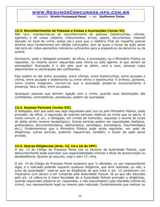 www.ResumosConcursos.hpg.com.br
Apostila: Direito Processual Penal – por Guilherme Tocha
13.3. Reconhecimento de Pessoas e Coisas e Acareações (inciso VI)
Não raro, imprescinde-se de reconhecimento de pessoas (testemunhas, vítimas,
agentes) e de coisas (objetos, instrumentos, armas, papéis, documentos, material
deixado no local do crime, pistas etc.) para que o relatório final do inquérito policial
alicerce seus fundamentos em sólidas conclusões, sem as quais o titular da ação penal
não terá em mãos elementos indiciários suficientes para a propositura da denúncia ou da
queixa.
Outrossim, pode o Delegado proceder, de ofício, a acareações, ou o Ministério Público as
requisitar, ou mesmo serem requeridas pela vítima ou pelo agente. O que seriam as
acareações? Acareação é o ato pelo qual se põem, cara a cara, pessoas cujos
depoimentos ou declarações são conflitantes.
Elas podem se dar entre acusados, entre vítimas, entre testemunhas, entre acusado e
vítima, entre acusado e testemunha ou entre vítima e testemunha. É errôneo, portanto,
como muitos imaginam, concluir-se que a acareação presta-se exclusivamente à
presença, face a face, entre acusados.
Quaisquer pessoas que tenham ligação com o crime, quando suas declarações são
conflitantes, contraditórias, paradoxais, podem ser acareadas.
13.4. Exames Periciais (inciso VII)
O Delegado, sem que para isso seja requisitado pelo Juiz ou pelo Ministério Público, pode
proceder, de ofício, a requisição de exames periciais relativos ao crime que se apura. É
muito comum, p. ex., o Delegado, em crimes de homicídio, requisitar o exame de corpo
de delito direto (exame tanatológico). Outras perícias podem ser requisitadas (balística,
grafoscópica, documentoscópica, datiloscópica, sexológica, toxicológica, traumatológica
etc.). Evidentemente que o Ministério Público pode ainda requisitar, em sede de
diligências, outras perícias, podendo requerê-las, também, o titular da ação penal
privada.
13.5. Outras Diligências (Arts. 13, 14 e 16 do CPP)
O art. 13 do Código de Processo Penal cita os deveres da Autoridade Policial, cujo
descumprimento pode acarretar sua responsabilidade criminal a título de prevaricação ou
desobediência. Quanto ao assunto, veja o item 17, infra.
36
O art. 14 do Código de Processo Penal esclarece que “o ofendido, ou seu representante
legal, e o indiciado poderão requerer qualquer diligência, que será realizada, ou não, a
juízo da autoridade”. Veja-se que as diligências de que trata o art. 13 constituem um
imperativo (um dever) a ser cumprido pela Autoridade Policial. Já as que são aduzidas
pelo art. 14 refere-se à mera faculdade de a Autoridade Policial proceder a diligências,
quando requeridas (observe-se: requeridas, e não requisitadas!) pelo ofendido (vítima do
crime), seu representante legal ou mesmo pelo indiciado. Evidentemente que realizar ou
 