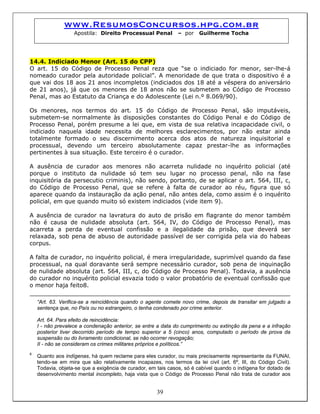 www.ResumosConcursos.hpg.com.br
Apostila: Direito Processual Penal – por Guilherme Tocha
14.4. Indiciado Menor (Art. 15 do CPP)
O art. 15 do Código de Processo Penal reza que “se o indiciado for menor, ser-lhe-á
nomeado curador pela autoridade policial”. A menoridade de que trata o dispositivo é a
que vai dos 18 aos 21 anos incompletos (indiciados dos 18 até a véspera do aniversário
de 21 anos), já que os menores de 18 anos não se submetem ao Código de Processo
Penal, mas ao Estatuto da Criança e do Adolescente (Lei n.º 8.069/90).
Os menores, nos termos do art. 15 do Código de Processo Penal, são imputáveis,
submetem-se normalmente às disposições constantes do Código Penal e do Código de
Processo Penal, porém presume a lei que, em vista de sua relativa incapacidade civil, o
indiciado naquela idade necessita de melhores esclarecimentos, por não estar ainda
totalmente formado o seu discernimento acerca dos atos de natureza inquisitorial e
processual, devendo um terceiro absolutamente capaz prestar-lhe as informações
pertinentes à sua situação. Este terceiro é o curador.
A ausência de curador aos menores não acarreta nulidade no inquérito policial (até
porque o instituto da nulidade só tem seu lugar no processo penal, não na fase
inquisitória da persecutio criminis), não sendo, portanto, de se aplicar o art. 564, III, c,
do Código de Processo Penal, que se refere à falta de curador ao réu, figura que só
aparece quando da instauração da ação penal, não antes dela, como assim é o inquérito
policial, em que quando muito só existem indiciados (vide item 9).
A ausência de curador na lavratura do auto de prisão em flagrante do menor também
não é causa de nulidade absoluta (art. 564, IV, do Código de Processo Penal), mas
acarreta a perda de eventual confissão e a ilegalidade da prisão, que deverá ser
relaxada, sob pena de abuso de autoridade passível de ser corrigida pela via do habeas
corpus.
A falta de curador, no inquérito policial, é mera irregularidade, suprimível quando da fase
processual, na qual doravante será sempre necessário curador, sob pena de inquinação
de nulidade absoluta (art. 564, III, c, do Código de Processo Penal). Todavia, a ausência
do curador no inquérito policial esvazia todo o valor probatório de eventual confissão que
o menor haja feito8.
“Art. 63. Verifica-se a reincidência quando o agente comete novo crime, depois de transitar em julgado a
sentença que, no País ou no estrangeiro, o tenha condenado por crime anterior.
Art. 64. Para efeito de reincidência:
I - não prevalece a condenação anterior, se entre a data do cumprimento ou extinção da pena e a infração
posterior tiver decorrido período de tempo superior a 5 (cinco) anos, computado o período de prova da
suspensão ou do livramento condicional, se não ocorrer revogação;
II - não se consideram os crimes militares próprios e políticos.”
39
8
Quanto aos indígenas, há quem reclame para eles curador, ou mais precisamente representante da FUNAI,
tendo-se em mira que são relativamente incapazes, nos termos da lei civil (art. 6º, III, do Código Civil).
Todavia, objeta-se que a exigência de curador, em tais casos, só é cabível quando o indígena for dotado de
desenvolvimento mental incompleto, haja vista que o Código de Processo Penal não trata de curador aos
 