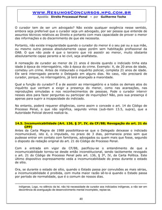 www.ResumosConcursos.hpg.com.br
Apostila: Direito Processual Penal – por Guilherme Tocha
O curador tem de ser um advogado? Não existe qualquer exigência nesse sentido,
embora seja preferível que o curador seja um advogado, por ser pessoa que entende de
assuntos técnicos relativos ao Direito e portanto com mais capacidade de prover o menor
das informações e do discernimento de que ele necessita.
Portanto, não existe irregularidade quando o curador do menor é o seu pai ou a sua mãe,
ou mesmo outra pessoa absolutamente capaz porém sem habilitação profissional da
OAB. O que não pode é que o terceiro que irá assistir ao menor, muito obstante
absolutamente capaz perante a lei civil, seja analfabeta.
A nomeação de curador ao menor de 21 anos é devida quando o indiciado tinha esta
idade à época do interrogatório, não à época do crime. Exemplo: X, de 20 anos de idade,
cometeu um crime. Antes de instaurado o inquérito policial, completa 21 anos de idade.
Ele será interrogado perante o Delegado em alguns dias. No caso, não precisará de
curador, porque, no interrogatório, já terá alcançado a maioridade.
Qual a função do curador? É a de assistir ao interrogatório e a todos os demais atos do
inquérito que venham a exigir a presença do menor, como nas acareações, nas
reproduções simuladas e nos reconhecimentos de pessoas. Pode o curador intervir
nesses atos para fazer perguntas ou participar de inquirições? Não, pois sua presença é
apenas para suprir a incapacidade do indiciado.
No entanto, poderá requerer diligências, como assim o concede o art. 14 do Código de
Processo Penal, o que não significa, segundo vimos (sub-item 13.5, supra), que a
Autoridade Policial deverá realizá-la.
14.5. Incomunicabilidade (Art. 136, § 3º, IV, da CF/88; Revogação do art. 21 do
CPP)
Antes da Carta Magna de 1988 possibilitava-se que o Delegado deixasse o indiciado
incomunicável, isto é, o imputado, no prazo de 3 dias, permanecia preso sem que
pudesse entrar em contato com familiares, advogados ou quem mais que fosse, segundo
o disposto da redação original do art. 21 do Código de Processo Penal.
Com a entrada em vigor da CF/88, pacificou-se o entendimento de que a
incomunicabilidade tornou-se desde então inconstitucional, sendo tacitamente revogado
o art. 21 do Código de Processo Penal pelo art. 136, § 3º, IV, da Carta Política. Este
último dispositivo expressamente veda a incomunicabilidade do preso durante o estado
de sítio.
Ora, se durante o estado de sítio, quando o Estado passa por convulsões as mais sérias,
a incomunicabilidade é proibida, com muita maior razão sê-lo-á quando o Estado passa
por período de normalidade, que é o comum de nossos dias.
40
indígenas. Logo, no silêncio da lei, não há necessidade de curador aos indiciados indígenas, a não ser em
decorrência de averiguação de desenvolvimento mental incompleto, repise-se.
 