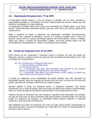 www.ResumosConcursos.hpg.com.br
Apostila: Direito Processual Penal – por Guilherme Tocha
15. Reprodução Simulada (Art. 7º do CPP)
A Autoridade Policial poderá, a fim de chegar à verdade real do fato, proceder à
reprodução simulada ou “simulação” do crime, talqualmente ele ocorreu, desde que não
ofenda a moralidade e a ordem públicas.
A reprodução simulada nada mais é que uma encenação da infração penal, uma “peça
teatral” promovida pela Autoridade Policial, que tem como fito o de verificar detalhes do
injusto penal.
Pode o suspeito se negar a participar da reprodução simulada? Evidentemente!
Lembremos que ninguém é obrigado a acusar a si mesmo, ninguém tem o dever de
produzir prova contra si próprio (privillege against self-incrimination). Tendo o cidadão,
ainda que preso, o direito de permanecer calado, não teria sentido algum ser ele
processado por desobediência à “ordem” de participar da simulação.
16. Prisão em Flagrante (Art. 8º do CPP)
Outra forma de ser instaurado o inquérito policial é através do auto de prisão em
flagrante, quando o sujeito é preso em algumas das circunstâncias elencadas no art. 302
do Código de Processo Penal:
“Art. 302. Considera-se em flagrante delito quem:
I - está cometendo a infração penal;
II - acaba de cometê-la;
III - é perseguido, logo após, pela autoridade, pelo ofendido ou por qualquer
pessoa, em situação que faça presumir ser autor da infração;
IV - é encontrado, logo depois, com instrumentos, armas, objetos ou papéis que
façam presumir ser ele autor da infração.”
A prisão em flagrante, única modalidade de prisão cautelar que não necessita de
decretação judicial, deve ser seguida da lavratura de seu auto, no prazo de 24 horas da
prisão, sob pena de nulidade e cabimento de habeas corpus.
Quando alguém é preso em flagrante delito, o respectivo inquérito será aberto
justamente com o auto de prisão, seja nos crimes de ação penal pública incondicionada,
seja nos crimes de ação penal pública condicionada e nos de ação penal privada.
Todavia, há que se considerar que nem sempre o inquérito será instaurado. Na verdade,
no caso de crime que se apura mediante ação penal pública incondicionada, em vista da
prisão em flagrante do suspeito, a Autoridade Policial deverá instaurar o inquérito
mediante o auto de prisão em flagrante.
41
Nas hipóteses de prisão em flagrante em crime de ação penal pública condicionada ou
ação penal privada, o inquérito só poderá ser instaurado se o titular da representação ou
da queixa não se opuser.
 