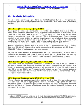 www.ResumosConcursos.hpg.com.br
Apostila: Direito Processual Penal – por Guilherme Tocha
18. Conclusão do Inquérito
Após toda a fase de instrução probatória, a autoridade policial deverá concluir por escrito
o inquérito, para que enfim possa ser enviado ao titular da ação penal, com o respectivo
relatório.
18.1. Prazo (Art. 10, caput, e § 3º, do CPP)
Regra geral, o prazo para a conclusão do inquérito é de 10 (dez) dias caso o indiciado
esteja preso (contados da data da prisão, cuja contagem obedecerá ao que dispõe o art.
10 do CP, e não o art. 798, § 1º, do CPP), e de 30 (trinta) dias se ele estiver solto,
consoante se dessume do art. 10, caput, do Código de Processo Penal. Estando preso o
indiciado e não tendo findado o inquérito naquele prazo, sua prisão terá de ser relaxada,
sob pena de cabimento de habeas corpus. O art. 10, § 3º, admite que o prazo de 30
(trinta dias) — e nunca o de 10 (dez) dias! — seja prorrogado por igual período.
No caso de inquérito policial federal, o prazo é, para o indiciado preso, de 15 (quinze)
dias, e de 30 (trinta) dias se estiver solto, consoante se depreende do art. 66 da Lei n.º
5.010/66. Ambos os prazos podem ser prorrogados.
No caso de crime relativo a entorpecentes (Lei n.º 10.409/20029), o prazo para a
conclusão do inquérito será, para o indiciado solto, de 30 (trinta) dias. No caso de
indiciado preso, o prazo é de 15 (quinze) dias. Os prazos podem ser prorrogados.
18.2. Relatório (Arts. 9º, 10, §§ 1º e 2º, e 19 do CPP)
Concluídas todas as diligências necessárias à apuração do fato e de sua autoria, a
autoridade policial fará minucioso relatório por escrito, datilografado ou digitado, e o
enviará à autoridade judiciária competente (a competência é fixada de acordo com os
arts. 70 e ss., do Código de Processo Penal). Acresça-se que “no relatório poderá a
autoridade indicar testemunhas que não tiverem sido inquiridas, mencionando o lugar
onde possam ser encontradas”.
18.3. Remessa dos Autos (Arts. 10, § 1º, e 19 do CPP)
Feito o relatório por escrito, a autoridade policial enviá-lo-á ao juízo competente, onde
aguardará que o titular da ação penal a promova. No caso de ação penal privada, se o
requerente pedir, a autoridade policial lhe entregará os autos do inquérito mediante
traslado, ou seja, o Cartório confecciona cópia do referido inquérito, autentica e o
entrega ao requerente.
43
9
A Lei n.º 6.368/76, no campo penal, não foi de modo algum alterada pela Lei n.º 10.409/02. Já no campo
processual penal, todavia, aplica-se, in totum, o que dispõem os dispositivos contidos na Lei 10.409/02.
 