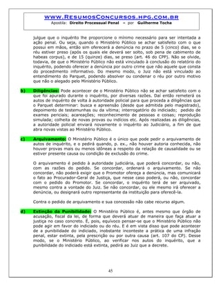 www.ResumosConcursos.hpg.com.br
Apostila: Direito Processual Penal – por Guilherme Tocha
julgue que o inquérito lhe proporcione o mínimo necessário para ser intentada a
ação penal. Ou seja, quando o Ministério Público se achar satisfeito com o que
possui em mãos, então sim oferecerá a denúncia no prazo de 5 (cinco) dias, se o
réu estiver preso (após os quais ele deverá ser solto, sob pena de cabimento de
habeas corpus), e de 15 (quinze) dias, se preso (art. 46 do CPP). Não se olvide,
todavia, de que o Ministério Público não está vinculado à conclusão do relatório do
inquérito, podendo oferecer a denúncia por outro crime que não aquele que consta
do procedimento informativo. Do mesmo modo, o Juiz não está vinculado ao
entendimento do Parquet, podendo absolver ou condenar o réu por outro motivo
que não o alegado pelo Ministério Público.
b) Diligências: Pode acontecer de o Ministério Público não se achar satisfeito com o
que foi apurado durante o inquérito, por diversas razões. Daí então remeterá os
autos de inquérito de volta à autoridade policial para que proceda a diligências que
o Parquet determinar: busca e apreensão (desde que admitida pelo magistrado),
depoimento de testemunhas ou da vítima; interrogatório do indiciado; pedido de
exames periciais; acareações; reconhecimento de pessoas e coisas; reprodução
simulada; colheita de novas provas ou indícios etc. Após realizadas as diligências,
a autoridade policial enviará novamente o inquérito ao Judiciário, a fim de que
abra novas vistas ao Ministério Público.
c) Arquivamento: O Ministério Público é o único que pode pedir o arquivamento de
autos de inquérito, e o pedirá quando, p. ex., não houver autoria conhecida, não
houver provas mais ou menos idôneas a respeito da relação de causalidade ou se
estiver presente causa ou condição de exclusão do crime.
O arquivamento é pedido à autoridade judiciária, que poderá concordar, ou não,
com as razões do pedido. Se concordar, ordenará o arquivamento. Se não
concordar, não poderá exigir que o Promotor ofereça a denúncia, mas comunicará
o fato ao Procurador-Geral de Justiça, que nesse caso poderá, ou não, concordar
com o pedido do Promotor. Se concordar, o inquérito terá de ser arquivado,
mesmo contra a vontade do Juiz. Se não concordar, ou ele mesmo irá oferecer a
denúncia, ou designará outro representante da instituição para oferecê-la.
Contra o pedido de arquivamento e sua concessão não cabe recurso algum.
d) Extinção da Punibilidade: O Ministério Público é, antes mesmo que órgão de
acusação, fiscal da lei, de forma que deverá atuar de maneira que faça atuar a
justiça no caso concreto. É, pois, equívoco pensar-se que o Ministério Público não
pode agir em favor do indiciado ou do réu. E é em vista disso que pode acontecer
de a punibilidade do indiciado, inobstante inconteste a prática de uma infração
penal, estar extinta, pela prescrição ou por outra causa (art. 107 do CP). Desse
modo, se o Ministério Público, ao verificar nos autos do inquérito, que a
punibilidade do indiciado está extinta, pedirá ao Juiz que a decrete.
45
 