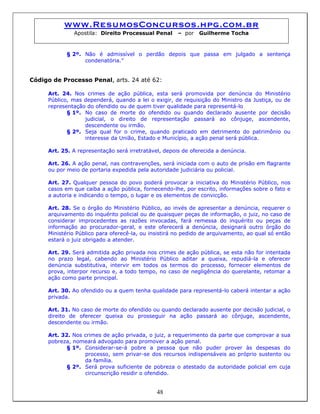 www.ResumosConcursos.hpg.com.br
Apostila: Direito Processual Penal – por Guilherme Tocha
§ 2º. Não é admissível o perdão depois que passa em julgado a sentença
condenatória.”
Código de Processo Penal, arts. 24 até 62:
Art. 24. Nos crimes de ação pública, esta será promovida por denúncia do Ministério
Público, mas dependerá, quando a lei o exigir, de requisição do Ministro da Justiça, ou de
representação do ofendido ou de quem tiver qualidade para representá-lo
§ 1º. No caso de morte do ofendido ou quando declarado ausente por decisão
judicial, o direito de representação passará ao cônjuge, ascendente,
descendente ou irmão.
§ 2º. Seja qual for o crime, quando praticado em detrimento do patrimônio ou
interesse da União, Estado e Município, a ação penal será pública.
Art. 25. A representação será irretratável, depois de oferecida a denúncia.
Art. 26. A ação penal, nas contravenções, será iniciada com o auto de prisão em flagrante
ou por meio de portaria expedida pela autoridade judiciária ou policial.
Art. 27. Qualquer pessoa do povo poderá provocar a iniciativa do Ministério Público, nos
casos em que caiba a ação pública, fornecendo-lhe, por escrito, informações sobre o fato e
a autoria e indicando o tempo, o lugar e os elementos de convicção.
Art. 28. Se o órgão do Ministério Público, ao invés de apresentar a denúncia, requerer o
arquivamento do inquérito policial ou de quaisquer peças de informação, o juiz, no caso de
considerar improcedentes as razões invocadas, fará remessa do inquérito ou peças de
informação ao procurador-geral, e este oferecerá a denúncia, designará outro órgão do
Ministério Público para oferecê-la, ou insistirá no pedido de arquivamento, ao qual só então
estará o juiz obrigado a atender.
Art. 29. Será admitida ação privada nos crimes de ação pública, se esta não for intentada
no prazo legal, cabendo ao Ministério Público aditar a queixa, repudiá-la e oferecer
denúncia substitutiva, intervir em todos os termos do processo, fornecer elementos de
prova, interpor recurso e, a todo tempo, no caso de negligência do querelante, retomar a
ação como parte principal.
Art. 30. Ao ofendido ou a quem tenha qualidade para representá-lo caberá intentar a ação
privada.
Art. 31. No caso de morte do ofendido ou quando declarado ausente por decisão judicial, o
direito de oferecer queixa ou prosseguir na ação passará ao cônjuge, ascendente,
descendente ou irmão.
Art. 32. Nos crimes de ação privada, o juiz, a requerimento da parte que comprovar a sua
pobreza, nomeará advogado para promover a ação penal.
§ 1º. Considerar-se-á pobre a pessoa que não puder prover às despesas do
processo, sem privar-se dos recursos indispensáveis ao próprio sustento ou
da família.
48
§ 2º. Será prova suficiente de pobreza o atestado da autoridade policial em cuja
circunscrição residir o ofendido.
 