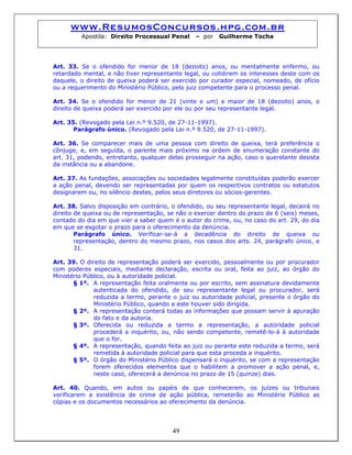 www.ResumosConcursos.hpg.com.br
Apostila: Direito Processual Penal – por Guilherme Tocha
Art. 33. Se o ofendido for menor de 18 (dezoito) anos, ou mentalmente enfermo, ou
retardado mental, e não tiver representante legal, ou colidirem os interesses deste com os
daquele, o direito de queixa poderá ser exercido por curador especial, nomeado, de ofício
ou a requerimento do Ministério Público, pelo juiz competente para o processo penal.
Art. 34. Se o ofendido for menor de 21 (vinte e um) e maior de 18 (dezoito) anos, o
direito de queixa poderá ser exercido por ele ou por seu representante legal.
Art. 35. (Revogado pela Lei n.º 9.520, de 27-11-1997).
Parágrafo único. (Revogado pela Lei n.º 9.520, de 27-11-1997).
Art. 36. Se comparecer mais de uma pessoa com direito de queixa, terá preferência o
cônjuge, e, em seguida, o parente mais próximo na ordem de enumeração constante do
art. 31, podendo, entretanto, qualquer delas prosseguir na ação, caso o querelante desista
da instância ou a abandone.
Art. 37. As fundações, associações ou sociedades legalmente constituídas poderão exercer
a ação penal, devendo ser representadas por quem os respectivos contratos ou estatutos
designarem ou, no silêncio destes, pelos seus diretores ou sócios-gerentes.
Art. 38. Salvo disposição em contrário, o ofendido, ou seu representante legal, decairá no
direito de queixa ou de representação, se não o exercer dentro do prazo de 6 (seis) meses,
contado do dia em que vier a saber quem é o autor do crime, ou, no caso do art. 29, do dia
em que se esgotar o prazo para o oferecimento da denúncia.
Parágrafo único. Verificar-se-á a decadência do direito de queixa ou
representação, dentro do mesmo prazo, nos casos dos arts. 24, parágrafo único, e
31.
Art. 39. O direito de representação poderá ser exercido, pessoalmente ou por procurador
com poderes especiais, mediante declaração, escrita ou oral, feita ao juiz, ao órgão do
Ministério Público, ou à autoridade policial.
§ 1º. A representação feita oralmente ou por escrito, sem assinatura devidamente
autenticada do ofendido, de seu representante legal ou procurador, será
reduzida a termo, perante o juiz ou autoridade policial, presente o órgão do
Ministério Público, quando a este houver sido dirigida.
§ 2º. A representação conterá todas as informações que possam servir à apuração
do fato e da autoria.
§ 3º. Oferecida ou reduzida a termo a representação, a autoridade policial
procederá a inquérito, ou, não sendo competente, remetê-lo-á à autoridade
que o for.
§ 4º. A representação, quando feita ao juiz ou perante este reduzida a termo, será
remetida à autoridade policial para que esta proceda a inquérito.
§ 5º. O órgão do Ministério Público dispensará o inquérito, se com a representação
forem oferecidos elementos que o habilitem a promover a ação penal, e,
neste caso, oferecerá a denúncia no prazo de 15 (quinze) dias.
Art. 40. Quando, em autos ou papéis de que conhecerem, os juízes ou tribunais
verificarem a existência de crime de ação pública, remeterão ao Ministério Público as
cópias e os documentos necessários ao oferecimento da denúncia.
49
 