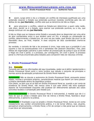 www.ResumosConcursos.hpg.com.br
Apostila: Direito Processual Penal – por Guilherme Tocha
assim, surge entre o réu e o Estado um conflito de interesses qualificado por uma
pretensão (exercer o Estado sua pretensão punitiva) resistida (conferida pelo réu em
defesa de seu jus libertatis), conflito este que se denomina de lide ou litígio;
para solucionar o conflito, caberá ao Estado-juiz determinar a quem cabe razão,
vale dizer, decidir se é o Estado, para exercer sua pretensão punitiva, ou o réu, que
deseja continuar em seu jus libertatis.
A lide ou litígio que se instaura entre Estado e acusado deve se desenrolar por uma série
de atos coordenados entre si que tendem para um fim, a solução ou composição do
conflito, determinando o Estado-juiz, de uma vez por todas, qual direito (de punir ou de
liberdade) deve, ao final, imperar. A esse conjunto de atos coordenados chama-se
processo.
Na verdade, o conceito de lide e de processo é único, haja vista que a jurisdição é una
(quanto a isso os processualistas civis e penalistas não parecem discordar), mas, para
efeitos de organização judiciária e para melhor da prossecução da justiça é que se divide
o litígio em cível e penal, e o processo, por conseguinte, em cível e penal. O processo
penal é a fórmula encontrada pelos Estados para comporem lides de natureza criminal.
2. Direito Processual Penal
2.1. Conceito
Tomando por base as informações até aqui levantadas, poder-se-á definir lapidarmente o
Direito Processual Penal como o ramo jurídico que estuda o conjunto de princípios e
normas acerca da aplicação jurisdicional do Direito Penal material.
Autonomia: Não se discute a autonomia do Direito Processual Penal, porquanto possui
objeto, normas e princípios próprios, características mestras que fazem um ramo possuir
a própria identidade dentro da dogmática jurídica.
Com efeito, se bem que só se fala em Direito Processual Penal se, quando e por conta da
existência do Direito Penal, não menos certo é que este último não teria qualquer
aspecto de funcionalidade enquanto não pudesse ser efetivamente aplicado aos casos
concretos levados a composição pelo Estado-juiz.
Instrumentalidade: O Direito Processual Penal é instrumental, à medida que ele é o
meio de que se utiliza o Estado para tirar da inércia o Direito Penal, fazendo-o atuar
efetivamente, e aplicá-lo na prática.
5
Finalidade: A finalidade a que se propõe o Direito Processual Penal, tendo-se em conta
notadamente seu caráter eminentemente prático, é o de tornar efetivo, real, atuante,
perceptível empiricamente, o Direito Penal, a fim de compor a lide penal que se instaura
e que deve ser solucionada.
 