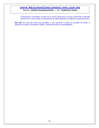 www.ResumosConcursos.hpg.com.br
Apostila: Direito Processual Penal – por Guilherme Tocha
conveniente, concederá o prazo de 5 (cinco) dias para a prova, proferindo a decisão
dentro de 5 (cinco) dias ou reservando-se para apreciar a matéria na sentença final.
Art. 62. No caso de morte do acusado, o juiz somente à vista da certidão de óbito, e
depois de ouvido o Ministério Público, declarará extinta a punibilidade.”
52
 