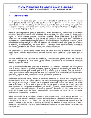 www.ResumosConcursos.hpg.com.br
Apostila: Direito Processual Penal – por Guilherme Tocha
4.1. Generalidades
Conquanto a ação penal seja parte intrínseca do âmbito de estudos do Direito Processual
Penal (Direito Penal formal) e não do Direito Penal (Direito Penal material), alguns
dispositivos contidos no Código Penal, ora na sua Parte Geral, ora na Especial, referem-
se expressamente a conceitos processuais, tais como “queixa”, “representação”, “ação
penal pública”, “ação penal privada”.
De fato, se é impossível, porque anacrônico, inútil e insensato, admitirmos a existência
do Direito Processual Penal sem o Direito Penal material, sua substância, ou pressuposto
lógico do ordenamento jurídico enquanto sistema, insta afirmarmos que de nada
adiantaria um Direito Penal — que define as condutas ilícitas que mais ofendem os
interesses da coletividade (infrações penais) e impõe-lhes as respectivas sanções (penas
ou medidas de segurança) — sem um sistema de normas através das quais ele pudesse
se realizar, materializar-se, no plano fático. O Direito Penal sem o Direito Processual
Penal seria, portanto, em última análise, um “corpo vegetativo”.
Em virtude disso, enfocaremos nesta parte de nosso trabalho a matéria concernente à
“ação penal”, matéria esta disposta em destaque na Parte Geral do Código Penal (Título
VII).
Todavia, mister é que teçamos, de antemão, considerações gerais acerca de conceitos
tais como “lide penal” e “ação penal”, para depois explicarmos a sua influência dentro do
Direito Processual Penal.
Sem querermos entrar em questões e celeumas doutrinárias a respeito da definição de
ação e da sua natureza jurídica, dizemos, apenas, que uma das definições mais aceitas
atualmente é aquela que afirma que ação é o direito que o cidadão tem de invocar a
tutela jurisdicional a fim de que o Estado, por meio de atos coordenados seqüenciados
(processo), aplique a lei, compondo a lide que se lhe apresenta.
No Direito Processual Penal, a idéia é a mesma. O crime faz existir uma relação jurídica
entre o sujeito ativo e o sujeito passivo em torno de um objeto jurídico ofendido ou posto
em perigo, e daí surge o direito de ação penal, mediante o qual seu respectivo titular
(ora, o Ministério Público, ora, o particular) invoca, pede a tutela do Estado para que
este, investido do seu poder de império (jus imperii), aplique, de acordo com a lei e com
a principiologia processualística, a solução cabível, impondo ou não uma sanção ao
indigitado sujeito ativo do delito, dependendo da avaliação de todas as circunstâncias
(materiais e processuais) do crime.
53
Dá-se assim porque a ninguém é ofertado o direito de punir, a não ser ao Estado. Com
efeito, os casos de autotutela de direitos admitidos em lei são excepcionalíssimos (p. ex.,
o insculpido no art. 502 do Código Civil), de sorte que, na esmagadora generalidade das
lesões e ameaças de lesões a direitos subjetivos ao Estado é quem incumbe fazer-se
presente, dirimindo os conflitos de interesses qualificados por pretensões resistidas que
lhe aparecem.
 