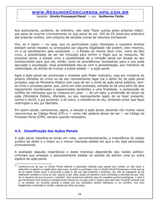 www.ResumosConcursos.hpg.com.br
Apostila: Direito Processual Penal – por Guilherme Tocha
Aos particulares, portanto, de ordinário, não cabe “fazer justiça pelas próprias mãos”,
sob pena de incorrer criminalmente no tipo penal do art. 345 do CP (exercício arbitrário
das próprias razões), sem prejuízo de sanções outras de natureza extrapenal.
Ora, se é assim — ou seja, que os particulares cujos interesses e supostos direitos
estejam sendo lesados ou ameaçados por alguma ilegalidade não podem, eles mesmos,
vir a se satisfazerem pela autotutela —, o Estado ao menos deve criar, como de fato
criou, a possibilidade de ser ele invocado para dirimir o litígio que se instaurou. No
processo penal, o Estado criou a possibilidade de a infração penal ser levada ao seu
conhecimento para que ele, então, tome as providências necessárias para a sua justa
apuração e elucidação. Essa possibilidade deu-se com a apresentação, aos membros da
coletividade, do direito de invocar a tutela estatal — a ação penal.
Após a ação penal ser promovida e recebida pelo Poder Judiciário, seja por iniciativa do
próprio ofendido do crime ou de seu representante legal (se o delito for de ação penal
privada), seja do Ministério Público (em caso de ser o crime de ação penal pública), tem-
se início o processo penal, que, como em todo processo, compõe-se de uma série de atos
logicamente coordenados e seqüenciados tendentes a uma finalidade, a composição do
conflito de interesses que se instaura em juízo — de um lado, a pretensão do titular da
ação (Ministério Público, ofendido, ou seu representante legal) de se fazer presente,
contra o réu10, o jus puniendi; e de outro, a resistência do réu, tentando evitar que fique
restringido o seu jus libertatis.
Em assim sendo, comecemos, agora, a estudar a ação penal, devendo nós muitas vezes
recorrermos ao Código Penal (CP) e — como não poderia deixar de ser — ao Código de
Processo Penal (CPP), sempre quando necessário.
4.2. Classificação das Ações Penais
A ação penal classifica-se tendo em vista, concomitantemente, a importância do objeto
jurídico do delito e o maior ou o menor interesse estatal em que o réu seja sancionado
criminalmente.
A avaliação daquela importância e deste interesse dependerão das razões político-
criminais que ensejam o posicionamento estatal no sentido de admitir uma ou outra
espécie de ação penal.
54
10
Lembremo-nos de que no Direito Penal material a expressão utilizada para aquele que comete um fato típico e
antijurídico é agente ou sujeito ativo (seja autor, co-autor ou partícipe), mas no Direito Penal Processual o nome que se
dá ao sujeito contra quem é promovida a ação é, até que seja proferida a sentença, réu, não se indagando se ele
realmente cometera o crime ou não. Quanto a isto, aliás, existe um aforismo muito conhecido e difundido de que “todo
réu é inocente até que se prove o contrário”. Sem querermos adentrar aqui em questões jurídico-axiológicas, o certo é
que tal aforismo nem sempre é verdade (muito menos em um país como o nosso), pois nem todo “inocente” perante a lei
é, na verdade, um inocente perante a justiça (em seu verdadeiro sentido valorativo), e, ao contrário, nem todo
(legalmente) condenado é, de fato, culpado aos olhos da justiça.
 