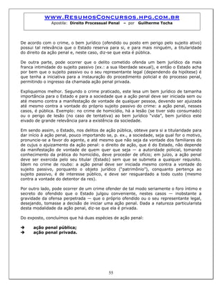 www.ResumosConcursos.hpg.com.br
Apostila: Direito Processual Penal – por Guilherme Tocha
De acordo com o crime, o bem jurídico (ofendido ou posto em perigo pelo sujeito ativo)
possui tal relevância que o Estado reserva para si, e para mais ninguém, a titularidade
do direito da ação penal e, neste caso, diz-se que esta é pública.
De outra parte, pode ocorrer que o delito cometido ofenda um bem jurídico da mais
franca intimidade do sujeito passivo (ex.: a sua liberdade sexual), e então o Estado acha
por bem que o sujeito passivo ou o seu representante legal (dependendo da hipótese) é
que tenha a iniciativa para a instauração do procedimento policial e do processo penal,
permitindo o ingresso da chamada ação penal privada.
Expliquemos melhor. Segundo o crime praticado, este lesa um bem jurídico de tamanha
importância para o Estado e para a sociedade que a ação penal deve ser iniciada sem ou
até mesmo contra a manifestação de vontade de qualquer pessoa, devendo ser ajuizada
até mesmo contra a vontade do próprio sujeito passivo do crime: a ação penal, nesses
casos, é pública. Exemplo: no crime de homicídio, há a lesão (se tiver sido consumado)
ou o perigo de lesão (no caso de tentativa) ao bem jurídico “vida”, bem jurídico este
eivado de grande relevância para a existência da sociedade.
Em sendo assim, o Estado, nos delitos de ação pública, obteve para si a titularidade para
dar início à ação penal, pouco importando se, p. ex., a sociedade, seja qual for o motivo,
pronuncie-se a favor do agente, e até mesmo que não seja da vontade dos familiares do
de cujus o ajuizamento da ação penal: o direito de ação, que é do Estado, não depende
da manifestação de vontade de quem quer que seja — a autoridade policial, tomando
conhecimento da prática do homicídio, deve proceder de ofício; em juízo, a ação penal
deve ser exercida pelo seu titular (Estado) sem que se submeta a qualquer requisito.
Idem no crime de roubo: a ação penal deve ser iniciada mesmo contra a vontade do
sujeito passivo, porquanto o objeto jurídico (“patrimônio”), conquanto pertença ao
sujeito passivo, é de interesse público, e deve ser resguardado a todo custo (mesmo
contra a vontade do detentor da res).
Por outro lado, pode ocorrer de um crime ofender de tal modo seriamente o foro íntimo e
secreto do ofendido que o Estado julgou conveniente, nestes casos — inobstante a
gravidade da ofensa perpetrada — que o próprio ofendido ou o seu representante legal,
desejando, tomasse a decisão de iniciar uma ação penal. Dada a natureza particularista
desta modalidade da ação penal, diz-se que ela é privada.
Do exposto, concluímos que há duas espécies de ação penal:
ação penal pública;
ação penal privada.
55
 