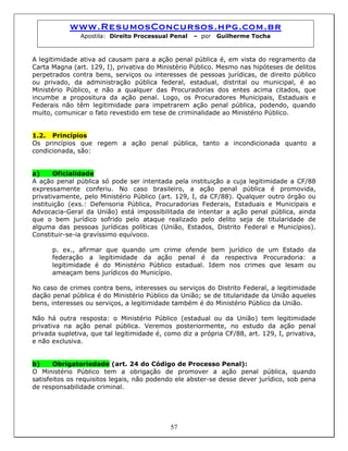 www.ResumosConcursos.hpg.com.br
Apostila: Direito Processual Penal – por Guilherme Tocha
A legitimidade ativa ad causam para a ação penal pública é, em vista do regramento da
Carta Magna (art. 129, I), privativa do Ministério Público. Mesmo nas hipóteses de delitos
perpetrados contra bens, serviços ou interesses de pessoas jurídicas, de direito público
ou privado, da administração pública federal, estadual, distrital ou municipal, é ao
Ministério Público, e não a qualquer das Procuradorias dos entes acima citados, que
incumbe a propositura da ação penal. Logo, os Procuradores Municipais, Estaduais e
Federais não têm legitimidade para impetrarem ação penal pública, podendo, quando
muito, comunicar o fato revestido em tese de criminalidade ao Ministério Público.
1.2. Princípios
Os princípios que regem a ação penal pública, tanto a incondicionada quanto a
condicionada, são:
a) Oficialidade
A ação penal pública só pode ser intentada pela instituição a cuja legitimidade a CF/88
expressamente conferiu. No caso brasileiro, a ação penal pública é promovida,
privativamente, pelo Ministério Público (art. 129, I, da CF/88). Qualquer outro órgão ou
instituição (exs.: Defensoria Pública, Procuradorias Federais, Estaduais e Municipais e
Advocacia-Geral da União) está impossibilitada de intentar a ação penal pública, ainda
que o bem jurídico sofrido pelo ataque realizado pelo delito seja de titularidade de
alguma das pessoas jurídicas políticas (União, Estados, Distrito Federal e Municípios).
Constituir-se-ia gravíssimo equívoco.
p. ex., afirmar que quando um crime ofende bem jurídico de um Estado da
federação a legitimidade da ação penal é da respectiva Procuradoria: a
legitimidade é do Ministério Público estadual. Idem nos crimes que lesam ou
ameaçam bens jurídicos do Município.
No caso de crimes contra bens, interesses ou serviços do Distrito Federal, a legitimidade
dação penal pública é do Ministério Público da União; se de titularidade da União aqueles
bens, interesses ou serviços, a legitimidade também é do Ministério Público da União.
Não há outra resposta: o Ministério Público (estadual ou da União) tem legitimidade
privativa na ação penal pública. Veremos posteriormente, no estudo da ação penal
privada supletiva, que tal legitimidade é, como diz a própria CF/88, art. 129, I, privativa,
e não exclusiva.
b) Obrigatoriedade (art. 24 do Código de Processo Penal):
O Ministério Público tem a obrigação de promover a ação penal pública, quando
satisfeitos os requisitos legais, não podendo ele abster-se desse dever jurídico, sob pena
de responsabilidade criminal.
57
 
