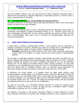 www.ResumosConcursos.hpg.com.br
Apostila: Direito Processual Penal – por Guilherme Tocha
Isso não impede, todavia, que, em não tendo em mãos elementos suficientes para o
oferecimento da denúncia, requisite diligências à autoridade policial ou mesmo venha a
pedir o arquivamento do inquérito.
c) Indisponibilidade (art. 42 do Código de Processo Penal):
Oferecida a denúncia, o Ministério Público não pode dela desistir, assim como não poderá
desistir do recurso que haja interposto.
d) Indivisibilidade:
No concurso de pessoas para o crime, a denúncia deverá ser oferecida contra todos os
envolvidos, não podendo o órgão do Ministério Público, p. ex., “escolher” quem será, ou
não, processado criminalmente, se tem indícios razoáveis da autoria de todos. Cremos
que a indivisibilidade nada mais é que o princípio da obrigatoriedade aplicado nos
concursos de pessoas.
2. Ação Penal Pública Incondicionada
A ação penal é pública incondicionada quando o seu exercício não se subordina a
qualquer condição ou requisito. Significa que pode ser iniciada sem a manifestação de
vontade de qualquer pessoa, e mesmo contra a vontade do próprio ofendido.
Exemplo: ação penal por crimes contra a vida, furto, roubo, extorsão, estelionato,
crimes contra a fé pública e a larga maioria dos crimes contra a administração
pública.
Em tal caso, a autoridade policial, tomando conhecimento da prática de delito que se
apura mediante ação penal pública incondicionada, deverá instaurar, de ofício, inquérito
policial, através de portaria, ou fazê-lo mediante requisição do Juiz ou do Ministério
Público (art. 5º do Código de Processo Penal). Após, quando concluído, os autos são
remetidos ao Juiz competente para o caso (art. 10, § 1º, do Código de Processo Penal) e
este Juiz abrirá vista ao Ministério Público. Este, se observar serem suficientes os
elementos colhidos na fase inquisitorial, promoverá a denúncia (art. 24 do CPP).
A denúncia, em linhas gerais, é a petição inicial da ação penal pública, seja
incondicionada ou condicionada, e, no processo comum, deverá ser oferecida no prazo de
15 (quinze) dias, se o réu estiver solto, e de 5 (cinco) dias, em ele estando preso. Ambos
os prazos começam a ser contados da data em que o Ministério Público recebe os autos
do inquérito policial (art. 46, 1ª parte, do Código de Processo Penal), não da conclusão
do inquérito policial ou de seu envio ao Juiz competente.
No caso de réu solto, se o Ministério Público devolver os autos do inquérito para
diligências, o prazo começará a contar da data em que o Ministério Público receber
novamente o inquérito (art. 46, 2ª parte, do CPP).
58
Em estando o réu preso, e não tendo o Ministério Público, no prazo legal de 5 (cinco)
dias, oferecido a denúncia, sua prisão será relaxada, podendo o réu ou qualquer do povo
 