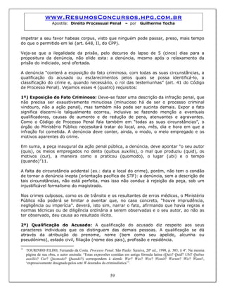 www.ResumosConcursos.hpg.com.br
Apostila: Direito Processual Penal – por Guilherme Tocha
impetrar a seu favor habeas corpus, visto que ninguém pode passar, preso, mais tempo
do que o permitido em lei (art. 648, II, do CPP).
Veja-se que a ilegalidade da prisão, pelo decurso do lapso de 5 (cinco) dias para a
propositura da denúncia, não elide esta: a denúncia, mesmo após o relaxamento da
prisão do indiciado, será ofertada.
A denúncia “conterá a exposição do fato criminoso, com todas as suas circunstâncias, a
qualificação do acusado ou esclarecimentos pelos quais se possa identificá-lo, a
classificação do crime e, quando necessário, o rol das testemunhas” (art. 41 do Código
de Processo Penal). Vejamos esses 4 (quatro) requisitos:
1º) Exposição do Fato Criminoso: Deve-se fazer uma descrição da infração penal, que
não precisa ser exaustivamente minuciosa (minucioso há de ser o processo criminal
vindouro, não a ação penal), mas também não pode ser sucinta demais. Expor o fato
significa discerni-lo talqualmente ocorreu, inclusive se fazendo menção a eventuais
qualificadoras, causas de aumento e de redução de pena, atenuantes e agravantes.
Como o Código de Processo Penal fala também em “todas as suas circunstâncias”, o
órgão do Ministério Público necessitará tratar do local, ano, mês, dia e hora em que a
infração foi cometida. A denúncia deve conter, ainda, o modo, o meio empregado e os
motivos aparentes do crime.
Em suma, a peça inaugural da ação penal pública, a denúncia, deve apontar “o seu autor
(quis), os meios empregados no delito (quibus auxiliis), o mal que produziu (quid), os
motivos (cur), a maneira como o praticou (quomodo), o lugar (ubi) e o tempo
(quando)”11.
A falta de circunstância acidental (ex.: data e local do crime), porém, não tem o condão
de tornar a denúncia inepta (orientação pacífica do STF): a denúncia, sem a descrição de
tais circunstâncias, não está perfeita, mas isso não conduz à rejeição da peça, sob um
injustificável formalismo do magistrado.
Nos crimes culposos, como os de trânsito e os resultantes de erros médicos, o Ministério
Público não poderá se limitar a aventar que, no caso concreto, “houve imprudência,
negligência ou imperícia”. deverá, isto sim, narrar o fato, afirmando que havia regras e
normas técnicas ou de diligência ordinária a serem observadas e o seu autor, ao não as
ter observado, deu causa ao resultado ilícito.
2º) Qualificação do Acusado: A qualificação do acusado diz respeito aos seus
caracteres individuais que os distinguem das demais pessoas. A qualificação se dá
através da atribuição do prenome, nome (bem como seu apelido, alcunha ou
pseudônimo), estado civil, filiação (nome dos pais), profissão e residência.
59
11
TOURINHO FILHO, Fernando da Costa. Processo Penal. São Paulo: Saraiva, 20ª ed., 1998, p. 383, § 4º. Na mesma
página de sua obra, o autor assinala: “Estas expressões contidas em antiga fórmula latina (Quis? Quid? Ubi? Quibus
auxiliis? Cur? Quomodo? Quando?) correspondem à alemã: Wer? Was? Wos? Womit? Warum? Wie? Wann?,
‘expressivamente designada pelos sete W dourados da criminalística’”.
 