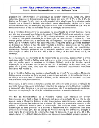 www.ResumosConcursos.hpg.com.br
Apostila: Direito Processual Penal – por Guilherme Tocha
procedimento administrativo pré-processual de caráter informativo, sendo até, como
sabemos, dispensável (interpretação que se apura dos arts. 39, § 5º, e 46, § 1º, do
Código de Processo Penal). Logo, se o Delegado indicia alguém por furto simples, nada
impede que o Ministério Público, discordando dessa classificação, dê-lhe outra (furto
qualificado ou roubo, por exemplo). Argumento ainda mais plausível está em que cabe ao
Ministério Público, e não à Autoridade Policial, a formação da opinio delicti.
E se o Ministério Público tiver se equivocado na classificação do crime? Exemplo: narra
um fato que se enquadra perfeitamente no art. 155 do CP (furto), mas a denúncia requer
a condenação por roubo (art. 157 do CP), crime mais grave; ou narra um estupro (art.
213 do CP), mas pede a condenação por corrupção de menores (art. 218 do CP), crime
menos grave? Em tal caso, a denúncia não será rejeitada. Por quê? Porque, da mesma
forma que o Ministério Público não está vinculado ao inquérito policial, podendo discordar
do Delegado de Polícia, o Juiz não está vinculado à denúncia, podendo dar ao fato outra
classificação, desde que a peça acusatória esteja, ao entender do magistrado,
equivocada. Contudo, repare-se que o momento oportuno para o Juiz dar a correta
classificação do delito é a dos arts. 383 e 384 do Código de Processo Penal, isto é, na
sentença.
Se o magistrado, no momento já do recebimento da denúncia, desclassificar o crime
capitulado pelo Ministério Público para outro (ex.: o Juiz recebe a denúncia por furto, e
não por roubo, como o desejava o Ministério Público), contra tal decisão caberá
impetração de recurso em sentido estrito (art. 581, I, do Código de Processo Penal), no
prazo de 5 (cinco) dias, visto que não receber a denúncia talqualmente formulada
equivale a não recebê-la.
E se o Ministério Público der excessiva classificação ao crime? Por exemplo, o Ministério
Público narra um crime de furto no qual o agente haja entrado no domicílio da vítima e
de lá haja subtraído bens. O Ministério Público, então, denuncia-o por furto em concurso
material com violação de domicílio.
Nesse caso, o certo seria a denúncia apenas por crime de furto, porque a violação de
domicílio é absorvida, como antefactum impunível do segundo crime. O Juiz deve rejeitar
a denúncia? Não. Recebe-a e, no momento oportuno, isto é, na prolatação da sentença,
faz a correta capitulação da infração, tolhendo o quantum acusatório da denúncia.
62
4º) Rol de Testemunhas: Se o Ministério Público tiver interesse em arrolar
testemunhas, deve fazê-lo logo na denúncia, sob pena de preclusão do ato, isto é, não
poderá mais o Ministério Público arrolar testemunhas posteriormente, salvo quando
alguma ou algumas das testemunhas arroladas não tiver sido encontrada, quando então
poderá o Ministério Público pedir a substituição. De qualquer sorte, mesmo essa
substituição só será possível se e quando a testemunha não encontrada tiver sido
arrolada na denúncia (art. 397 do Código de Processo Penal). Há, entretanto, exceção a
essa regra do arrolamento de testemunhas logo na denúncia. É que os arts. 13 e 18,
caput, da Lei n.º 4.898/65 (Lei dos Crimes de Abuso de Autoridade), deixam margem a
 