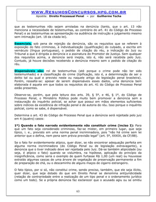 www.ResumosConcursos.hpg.com.br
Apostila: Direito Processual Penal – por Guilherme Tocha
que as testemunhas não sejam arroladas na denúncia (tanto, que o art. 13 não
menciona a necessidade de testemunhas, ao contrário do art. 41 do Código de Processo
Penal) e as testemunhas se apresentação na audiência de instrução e julgamento mesmo
sem intimação (art. 18 da citada lei).
Essenciais, sob pena de rejeição da denúncia, são os requisitos que se referem à
exposição do fato criminoso, à individualização (qualificação) do culpado, a escrita em
vernáculo (língua portuguesa), o pedido de citação do réu, a indicação do Juiz ou
Tribunal a que é dirigida a denúncia e a assinatura do Promotor de Justiça. Sem qualquer
dos requisitos acima, a denúncia será inepta, isto é, não será recebida pelo Juiz.
Contudo, já houve decisões recebendo a denúncia mesmo sem o pedido de citação do
réu.
Dispensáveis são: rol de testemunhas (até porque o crime pode não ter sido
testemunhado) e a classificação do crime (tipificação, isto é, a determinação de ser o
delito tal ou qual e previsto neste ou naquele artigo da legislação penal brasileira).
Porém, ressalte-se: apesar de serem dispensáveis esses dados, uma denúncia bem
elaborada é aquela em que todos os requisitos do art. 41 do Código de Processo Penal
estão presentes.
Observe-se, porém, que pela leitura dos arts. 39, § 5º, e 46, § 1º, do Código de
Processo Penal, o Ministério Público pode muito bem promover a denúncia sem a
instauração do inquérito policial, se achar que possui em mãos elementos suficientes
sobre indícios da existência de infração penal e de autoria do réu. Isso porque o inquérito
policial, como se sabe, é dispensável.
Determina o art. 43 do Código de Processo Penal que a denúncia será rejeitada pelo juiz
em 4 (quatro) casos:
1º) Quando o fato narrado evidentemente não constituir crime (inciso I): Para
que um fato seja considerado criminoso, faz-se mister, em primeiro lugar, que seja
típico, i. e., previsto em uma norma penal incriminadora, pois “não há crime sem lei
anterior que o defina, nem pena sem prévia previsão legal” (art. 5º, XXXIX, da CF/88).
Se o fato for evidentemente atípico, quer dizer, se não encontrar adequação perfeita em
alguma norma incriminadora (do Código Penal ou de legislação extravagante), a
denúncia que o tiver indicado deve ser rejeitada pelo Juiz. Dá-se também atipicidade (ou
seja, é atípico o fato) quando se vislumbra, na hipótese, aplicação do princípio da
insignificância, como seria o exemplo de quem furtasse R$ 1,00 (um real) ou houvesse
extraído algumas cascas de uma árvore de vegetação de preservação permanente a fim
de preparação de chá, ou o descaminho de alguns maços de cigarro estrangeiro.
63
O fato típico, por si só, não constitui crime, sendo preciso, também, que ele seja ilícito,
quer dizer, que seja dotado do que em Direito Penal se denomina antijuridicidade
(relação de contrariedade entre a realização de um tipo penal e o ordenamento jurídico
como um todo). Se a própria denúncia faz esclarecer que o acusado agiu ou se omitiu
 