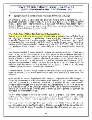 www.ResumosConcursos.hpg.com.br
Apostila: Direito Processual Penal – por Guilherme Tocha
ação penal pública condicionada à requisição do Ministro da Justiça.
Em ambos os casos, a ação penal não pode ser iniciada sem a representação ou a
requisição ministerial. Exemplos: arts. 7º, § 3º, b; 153; 154; 156, § 1º; 176, parágrafo
único, 1ª parte. Sem a representação ou a requisição ministerial, nada poderá fazer o
Ministério Público em termos de acionamento. Se intentar a denúncia, será rejeitada (art.
43, III, in fine, do Código de Processo Penal).
3.1. Ação Penal Pública Condicionada à Representação
Quando o crime é de ação penal pública condicionada à representação, o Código Penal
faz referência expressa à necessidade dessa condição, empregando a seguinte
expressão: “Somente se procede mediante representação”. É o que ocorre no crime de
ameaça. Após descrever o delito (art. 147, caput), o parágrafo único reza: “Somente se
procede mediante representação”. Outros casos: arts. 130, § 2º; 153; 154; 156, § 1º;
176, parágrafo único, 1º parte; 182, caput; 225, § 2º; 345, parágrafo único, todos do
CP.
Que é representação? É manifestação de vontade do ofendido ou de seu representante
legal, no sentido de movimentar-se o jus persequendi in juditio. Noutras palavras, a
representação é um pedido-autorização para que o Ministério Público possa oferecer a
denúncia, sem o qual esta, repita-se, não poderá vir a ser intentada. Nos termos do art.
39 do CPP, “o direito de representação poderá ser exercido, pessoalmente, ou por
procurador com poderes especiais, mediante declaração, escrita ou oral, feita ao juiz, ao
órgão do Ministério Público ou à autoridade policial” (caput). Como se vê, não exige
fórmula especial, bastando a manifestação de vontade.
A representação constitui condição de procedibilidade da ação penal pública. Sem ela, o
órgão do Ministério Público não pode iniciar a ação penal mediante o oferecimento de
denúncia.
Quais seriam as pessoas legitimadas para oferecer a representação? Em princípio, o
direito de representação pode ser exercido pelo ofendido ou seu representante legal
(CPP, art. 24, caput). E se o ofendido é menor de 21 e maior de 18 anos? Pode exercer o
direito de representação sem a assistência do seu representante legal? Pode, aplicando-
se o disposto no art. 34 do Código de Processo Penal: “Se o ofendido for menor de 21
(vinte e um) e maior de 18 (dezoito) anos, o direito de queixa poderá ser exercido por
ele ou por seu representante legal”.
Se ele pode exercer o direito de queixa, que é a própria ação penal privada,
evidentemente que pode exercer o minus, que é o direito de representação. Neste caso,
tanto ele quanto seu representante legal podem exercer o direito de representação.
66
Com a vigência no Novo Código Civil, que reduziu a maioridade civil para 18 (dezoito)
anos completos, surgiu a polêmica sobre se haveria representante legal para vítima com
18 ou mais anos de idade. A questão é controvertida, defendendo uns que o novo
 