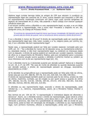 www.ResumosConcursos.hpg.com.br
Apostila: Direito Processual Penal – por Guilherme Tocha
diploma legal civilista derroga todos os artigos do CPP que aduzem à curadoria ou
representação legal dos menores de 21 anos; outros atestam que enquanto o CPP não
for expressamente modificado continuam em pleno vigor suas normas tangentes ao
aspecto da menoridade de 21 anos, não podendo o Novo Código Civil exercer qualquer
influência sobre ele.
E se houver conflito entre o ofendido e o seu representante legal, ou seja, e se um deles
quiser oferecer a representação, mas o outro não? Prevalece o disposto no art. 50,
parágrafo único, do Código de Processo Penal:
“A renúncia do representante legal do menor que houver completado 18 (dezoito) anos não
privará este do direito de queixa, nem a renúncia do último excluirá o direito do primeiro”.
E se o ofendido é menor de 18 anos? O direito de representação pode ser exercido pelo
seu representante legal (pai, mãe, tutor, curador, e a´te, nalguns casos, por vizinho, tio,
tia). E se o ofendido não tem representante legal?
Neste caso, a representação poderá ser feita por curador especial, nomeado pelo juiz
(CPP, art. 33 – “Se o ofendido for menor de 18 (dezoito) anos, ou mentalmente enfermo,
ou retardado mental, e não tiver representante legal, ou colidirem os interesses deste
com os daquele, o direito de queixa poderá ser exercido por curador especial, nomeado,
de ofício ou a requerimento do Ministério Público, pelo juiz competente para o processo
penal”). A mesma solução ocorre quando o ofendido é enfermo mental ou colidem os
seus interesses com os de seu representante legal (art. 33).
E se o ofendido morre ou é declarado ausente por decisão judicial? Aplica-se o disposto
no art. 24, § 1º, do CPP: “No caso de morte do ofendido ou quando declarado ausente
por decisão judicial, o direito de representação passará ao cônjuge, ascendente,
descendente ou irmão”.
Já foi decidido na jurisprudência que a representação pode ser feita pela mãe da vítima,
tendo esta pai vivo (RT, 388:96, 397:78, 412:101, 426:320, 431:308, 438:491).
O direito de representação também pode ser exercido pelo tio da vítima, amásio da mãe
da vítima, madrinha, cunhado, pai de criação ou por quem possui a guarda da vítima
(RT, 383:82, 411:95, 415:94, 378:85, 397:59, 373:57, 372:155, 392:391, 416:318,
396:366, 410:63, 395:95, 400:103, 415:94).
O ofendido ou seu representante legal, exercido o direito de representação, pode
retratar-se, i. e., retirá-la, impossibilitando, assim, de o Ministério Público intentar a
denúncia?
67
Nos termos do art. 104 do CP, “a representação é irretratável depois de oferecida a
denúncia”. Assim, se o ofendido exerce o direito de representação, pode retirá-la antes
do oferecimento da denúncia. No entanto, como deixa claro o art. 104 do CP, em sendo
oferecida a denúncia, não mais há a possibilidade de retratação. Não se olvide de que,
nesse tema, pode-se falar em retratação da retratação: o ofendido ou seu representante
legal, num primeiro momento, oferece a representação; ainda sem que o Ministério
 