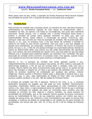www.ResumosConcursos.hpg.com.br
Apostila: Direito Processual Penal – por Guilherme Tocha
Afora casos como de tais, então, o operador do Direito Processual Penal deverá modelar
sua atividade de acordo com o conjunto de todos os princípios que se seguem.
2.1. Verdade Real
Pelo princípio da verdade real o processo penal, ao contrário do cível, não deve encontrar
artificialismos ou formalismos capazes de criar óbices ao conhecimento cabal e
verdadeiro do fato, da autoria e de todas as circunstâncias, tais quais eles realmente
ocorreram. Donde porque, com a verdade real, o Direito Processual Penal tende a
preferir o primado da justiça sobre qualquer elemento ou dado que, pela sua
superficialidade formal, possa obstruir a consecução da justiça. Procura-se, pois,
averiguar cada caso concreto por meio da apuração da verdade, não da presunção dela.
Veja-se, p. ex., que, no processo cível, o réu que deixar de contestar a exordial ou
admiti-la em todos os seus termos sucumbirá, visto que tudo o que fora alegado na
petição será considerado, por presunção, verdadeiro. O mesmo não ocorre no processo
penal, em que, p. ex., o fato de uma pessoa entregar-se à autoridade policial, dizendo-se
autora de determinado delito cuja autoria era até então desconhecida não significará
que, com certeza, ela será condenada por aquele crime, pois que pode ser que ela esteja
faltando com a verdade (para acobertar alguém, por exemplo). Sua “confissão” não gera
presunção de verdade (como ocorreria no processo cível), mas apenas, quando muito,
uma suspeita de que fora ela mesma quem praticou a infração penal.
Veja-se, p. ex., o princípio da verdade real sendo aplicado quando o juiz,
independentemente da iniciativa de qualquer das partes, de ofício ordena a execução de
determinada diligência, a fim de que ele consiga obter a verdade, nada mais que a
verdade. Mesmo diante dos fatos incontroversos pelas partes (isto é, as partes da lide
penal não divergem a respeito de um fato) o juiz poderá, não satisfeito com o que tem
diante do processo (ausência de contestação por qualquer das partes), ordenar
diligências. Mesmo quando o Ministério Público pede a absolvição é possível que o Juiz,
analisando que, in casu, cabe legitimidade ao Estado de fazer valer sua pretensão
punitiva, poderá condenar o réu (art. 385 do Código de Processo Penal).
O princípio da verdade real não é absoluto. Tenha-se em mira, e. g., a sentença
absolutória transitada em julgado, que não pode ser mais “desfeita” (tecnicamente,
rescindida, modificada) mesmo que sejam apresentadas as mais irrefutáveis provas
contra o réu. Quer dizer, a regra processual penal de caráter formal de que a sentença
absolutória transitada em julgado não pode ser rescindida, aqui, constitui uma das
exceções ao princípio em tela. Diga-se o mesmo, também, na causa extintiva de
punibilidade da perempção, que se faz presente mesmo quando há provas conclusivas
acerca da materialidade do fato e da sua respectiva autoria: por melhor que seja a
redação da queixa-crime, por melhores e mais incontestáveis que sejam as provas nela
acostadas, a ausência de pedido de condenação ou de citação do réu gera extinção da
punibilidade, nos termos dos arts. 107, IV, in fine, do CP, e 60 do Código de Processo
Penal.
7
 