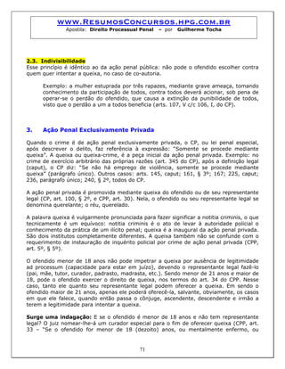 www.ResumosConcursos.hpg.com.br
Apostila: Direito Processual Penal – por Guilherme Tocha
2.3. Indivisibilidade
Esse princípio é idêntico ao da ação penal pública: não pode o ofendido escolher contra
quem quer intentar a queixa, no caso de co-autoria.
Exemplo: a mulher estuprada por três rapazes, mediante grave ameaça, tomando
conhecimento da participação de todos, contra todos deverá acionar, sob pena de
operar-se o perdão do ofendido, que causa a extinção da punibilidade de todos,
visto que o perdão a um a todos beneficia (arts. 107, V c/c 106, I, do CP).
3. Ação Penal Exclusivamente Privada
Quando o crime é de ação penal exclusivamente privada, o CP, ou lei penal especial,
após descrever o delito, faz referência à expressão: “Somente se procede mediante
queixa”. A queixa ou queixa-crime, é a peça inicial da ação penal privada. Exemplo: no
crime de exercício arbitrário das próprias razões (art. 345 do CP), após a definição legal
(caput), o CP diz: “Se não há emprego de violência, somente se procede mediante
queixa” (parágrafo único). Outros casos: arts. 145, caput; 161, § 3º; 167; 225, caput;
236, parágrafo único; 240, § 2º, todos do CP.
A ação penal privada é promovida mediante queixa do ofendido ou de seu representante
legal (CP, art. 100, § 2º, e CPP, art. 30). Nela, o ofendido ou seu representante legal se
denomina querelante; o réu, querelado.
A palavra queixa é vulgarmente pronunciada para fazer significar a notitia criminis, o que
tecnicamente é um equívoco: notitia criminis é o ato de levar à autoridade policial o
conhecimento da prática de um ilícito penal; queixa é a inaugural da ação penal privada.
São dois institutos completamente diferentes. A queixa também não se confunde com o
requerimento de instauração de inquérito policial por crime de ação penal privada (CPP,
art. 5º, § 5º).
O ofendido menor de 18 anos não pode impetrar a queixa por ausência de legitimidade
ad processum (capacidade para estar em juízo), devendo o representante legal fazê-lo
(pai, mãe, tutor, curador, padrasto, madrasta, etc.). Sendo menor de 21 anos e maior de
18, pode o ofendido exercer o direito de queixa, nos termos do art. 34 do CPP. Nesse
caso, tanto ele quanto seu representante legal podem oferecer a queixa. Em sendo o
ofendido maior de 21 anos, apenas ele poderá oferecê-la, salvante, obviamente, os casos
em que ele falece, quando então passa o cônjuge, ascendente, descendente e irmão a
terem a legitimidade para intentar a queixa.
71
Surge uma indagação: E se o ofendido é menor de 18 anos e não tem representante
legal? O juiz nomear-lhe-á um curador especial para o fim de oferecer queixa (CPP, art.
33 – “Se o ofendido for menor de 18 (dezoito) anos, ou mentalmente enfermo, ou
 