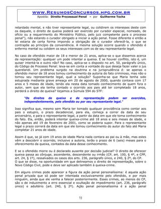 www.ResumosConcursos.hpg.com.br
Apostila: Direito Processual Penal – por Guilherme Tocha
retardado mental, e não tiver representante legal, ou colidirem os interesses deste com
os daquele, o direito de queixa poderá ser exercido por curador especial, nomeado, de
ofício ou a requerimento do Ministério Público, pelo juiz competente para o processo
penal”), não estando o curador obrigado a iniciar a ação penal. Fosse diferente e então a
lei estaria de certa forma impondo a obrigação de o curador oferecê-la, o que se
contrapõe ao princípio da conveniência. A mesma solução ocorre quando o ofendido é
enfermo mental ou colidem os seus interesses com os de seu representante legal.
No caso de ofendido maior de 18 e menor de 21 anos, aplica-se o que dissemos acerca
da representação: qualquer um pode intentar a queixa. E se houver conflito, isto é, um
quiser intentá-la e outro não? No caso, aplica-se o disposto no art. 50, parágrafo único,
do Código de Processo Penal: leva-se em conta a vontade do que deseja fazer valer o jus
querelandi. Um problema surgido na doutrina e na jurisprudência é: se apenas o
ofendido menor de 18 anos tomou conhecimento da autoria do fato criminoso, mas não o
tomou seu representante legal, qual a solução? Suponha-se que Maria tenha sido
estuprada mediante grave ameaça em 20 de agosto de 2000, quando contava com 17
anos e 5 meses de idade, tendo ela nesta data tomado conhecimento de quem fora o
autor, sem que ela tenha contado o ocorrido aos pais até ter completado 18 anos,
perderá o direito de queixa? Vejamos a Súmula 594 do STF:
“Os direitos de queixa e de representação podem ser exercidos,
independentemente, pelo ofendido ou por seu representante legal.”
Isso significa que, mesmo sem Maria ter tomado qualquer providência como contar aos
pais o estupro, o prazo decadencial, para ela, começa a correr da data de seu
aniversário, e para o representante legal, a partir da data em que ele toma conhecimento
do fato. Ela, então, poderá intentar queixa-crime até 18 anos e seis meses de idade, e
não apenas até 19 de fevereiro de 2001, como se poderia supor. Para o representante
legal o prazo correrá da data em que ele tomou conhecimento do autor do fato até Maria
completar 21 anos de idade.
Assim é que, se já com 19 anos de idade Maria nada contara ao pai ou à mãe, mas estes
vêm a descobrir o ocorrido, inclusive a autoria, terão o prazo de 6 (seis) meses para o
oferecimento da queixa, contados da data desse conhecimento.
E se o ofendido morre ou é declarado ausente por decisão judicial? O direito de oferecer
queixa passa ao cônjuge, ascendente, descendente ou irmão (CP, art. 100, § 4º, e CPP,
art. 24, § 1º), ressalvados os casos dos arts. 236, parágrafo único, e 240, § 2º, do CP.
O que se disse, na oportunidade em que delineamos o direito de representação, sobre o
Novo Código Civil, pode e deve ser aplicado também à queixa-crime.
72
Em alguns crimes pode aparecer a figura da ação penal personalíssima: é aquela ação
penal privada que só pode ser intentada exclusivamente pelo ofendido, e por mais
ninguém, ainda que ele venha a falecer posteriormente. Esses crimes, ao menos do CP,
são o de induzimento a erro essencial e ocultação de impedimento (art. 236, parágrafo
único) e adultério (art. 240, § 2º). Ação penal personalíssima é a ação penal
 
